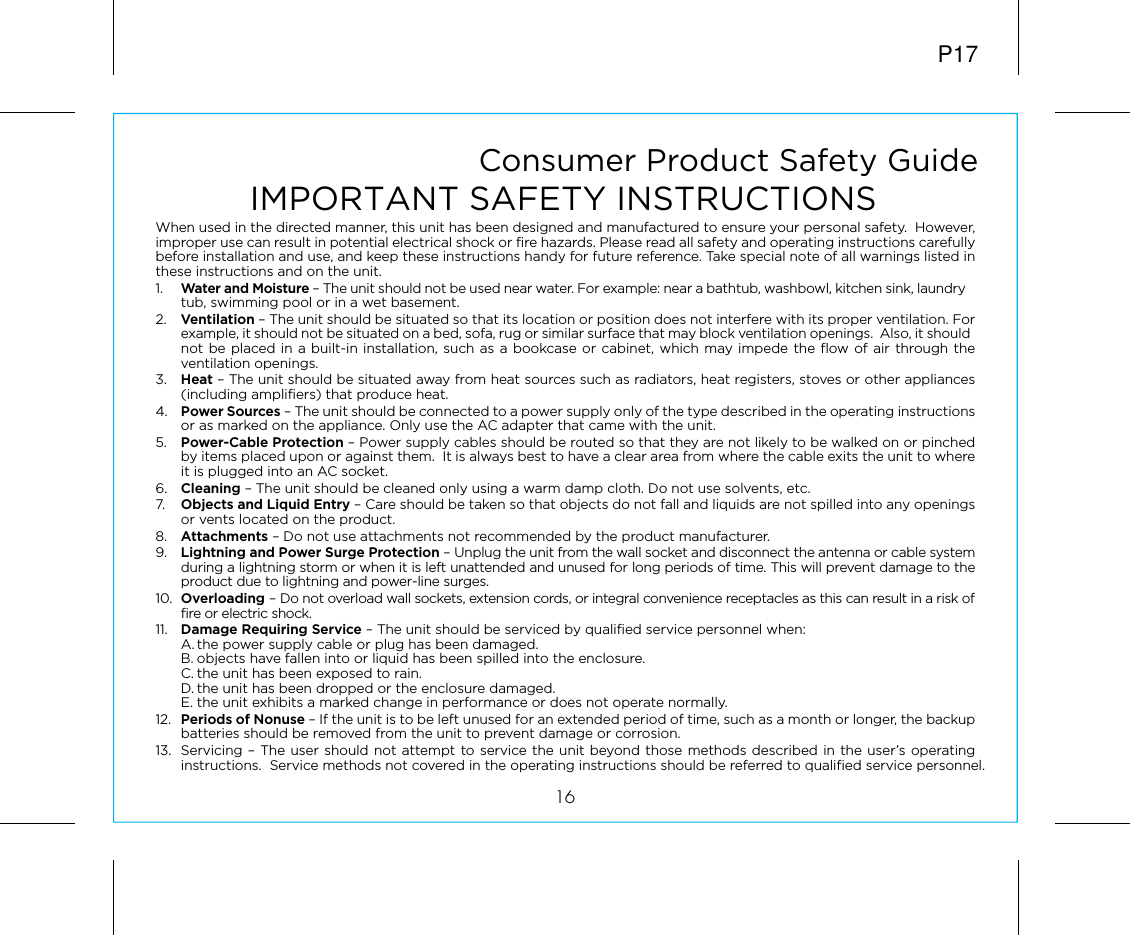 Consumer Product Safety Guide16When used in the directed manner, this unit has been designed and manufactured to ensure your personal safety.  However, improper use can result in potential electrical shock or fire hazards. Please read all safety and operating instructions carefully before installation and use, and keep these instructions handy for future reference. Take special note of all warnings listed in these instructions and on the unit. 1.    Water and Moisture – The unit should not be used near water. For example: near a bathtub, washbowl, kitchen sink, laundry tub, swimming pool or in a wet basement. 2.    Ventilation – The unit should be situated so that its location or position does not interfere with its proper ventilation. For example, it should not be situated on a bed, sofa, rug or similar surface that may block ventilation openings.  Also, it should not be placed in a built-in installation, such as a bookcase or cabinet, which may impede the flow of air through the ventilation openings.3.    Heat – The unit should be situated away from heat sources such as radiators, heat registers, stoves or other appliances (including amplifiers) that produce heat.4.   Power Sources – The unit should be connected to a power supply only of the type described in the operating instructions or as marked on the appliance. Only use the AC adapter that came with the unit.5.    Power-Cable Protection – Power supply cables should be routed so that they are not likely to be walked on or pinched by items placed upon or against them.  It is always best to have a clear area from where the cable exits the unit to where it is plugged into an AC socket.6.   Cleaning – The unit should be cleaned only using a warm damp cloth. Do not use solvents, etc.  7.   Objects and Liquid Entry – Care should be taken so that objects do not fall and liquids are not spilled into any openings or vents located on the product.8.   Attachments – Do not use attachments not recommended by the product manufacturer.9.   Lightning and Power Surge Protection – Unplug the unit from the wall socket and disconnect the antenna or cable system during a lightning storm or when it is left unattended and unused for long periods of time. This will prevent damage to the product due to lightning and power-line surges.10.  Overloading – Do not overload wall sockets, extension cords, or integral convenience receptacles as this can result in a risk of fire or electric shock.11.  Damage Requiring Service – The unit should be serviced by qualified service personnel when:  A. the power supply cable or plug has been damaged.  B. objects have fallen into or liquid has been spilled into the enclosure.  C. the unit has been exposed to rain.  D. the unit has been dropped or the enclosure damaged.  E. the unit exhibits a marked change in performance or does not operate normally.12.  Periods of Nonuse – If the unit is to be left unused for an extended period of time, such as a month or longer, the backup batteries should be removed from the unit to prevent damage or corrosion.13.  Servicing – The user should not attempt to service the unit beyond those methods described in the user’s operating instructions.  Service methods not covered in the operating instructions should be referred to qualified service personnel.P17IMPORTANT SAFETY INSTRUCTIONS