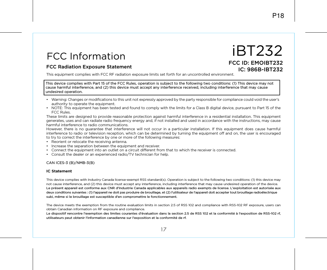 iBT23217FCC ID: EMOIBT232IC: 986B-IBT232FCC InformationThis device complies with Part 15 of the FCC Rules, operation is subject to the following two conditions: (1) This device may not cause harmful interference, and (2) this device must accept any interference received, including interference that may cause undesired operation.FCC Radiation Exposure StatementThis equipment complies with FCC RF radiation exposure limits set forth for an uncontrolled environment. •  Warning: Changes or modifications to this unit not expressly approved by the party responsible for compliance could void the user’s authority to operate the equipment.•  NOTE: This equipment has been tested and found to comply with the limits for a Class B digital device, pursuant to Part 15 of the FCC Rules.These limits are designed to provide reasonable protection against harmful interference in a residential installation. This equipment generates, uses and can radiate radio frequency energy and, if not installed and used in accordance with the instructions, may cause harmful interference to radio communications.However,  there is no guarantee that interference will not occur in a particular installation. If this equipment does cause harmful interference to radio or television reception, which can be determined by turning the equipment off and on, the user is encouraged to try to correct the interference by one or more of the following measures:•  Reorient or relocate the receiving antenna.•  Increase the separation between the equipment and receiver.•  Connect the equipment into an outlet on a circuit different from that to which the receiver is connected.•  Consult the dealer or an experienced radio/TV technician for help.CAN ICES-3 (B)/NMB-3(B)IC Statement This device complies with Industry Canada license-exempt RSS standard(s). Operation is subject to the following two conditions: (1) this device may not cause interference, and (2) this device must accept any interference, including interference that may cause undesired operation of the device. Le présent appareil est conforme aux CNR d&apos;Industrie Canada applicables aux appareils radio exempts de license. L&apos;exploitation est autorisée aux deux conditions suivantes : (1) l&apos;appareil ne doit pas produire de brouillage, et (2) l&apos;utilisateur de l&apos;appareil doit accepter tout brouillage radioélectrique subi, même si le brouillage est susceptible d&apos;en compromettre le fonctionnement.The device meets the exemption from the routine evaluation limits in section 2.5 of RSS 102 and compliance with RSS-102 RF exposure, users can obtain Canadian information on RF exposure and compliance. Le dispositif rencontre l&apos;exemption des limites courantes d&apos;évaluation dans la section 2.5 de RSS 102 et la conformité à l&apos;exposition de RSS-102 rf, utilisateurs peut obtenir l&apos;information canadienne sur l&apos;exposition et la conformité de rf.P18