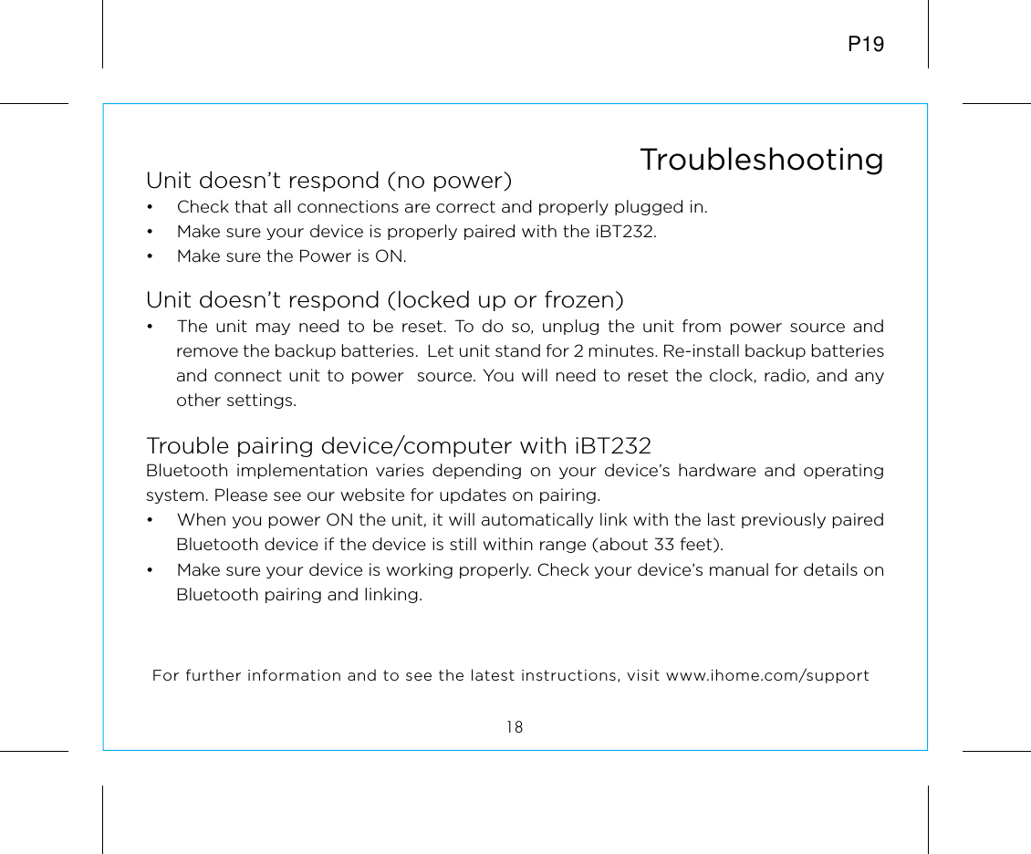 Unit doesn’t respond (no power) •  Check that all connections are correct and properly plugged in. •  Make sure your device is properly paired with the iBT232.•  Make sure the Power is ON.Unit doesn’t respond (locked up or frozen) •  The unit may need to be reset. To do so, unplug the unit from power source and remove the backup batteries.  Let unit stand for 2 minutes. Re-install backup batteries and connect unit to power  source. You will need to reset the clock, radio, and any other settings.Trouble pairing device/computer with iBT232Bluetooth implementation varies depending on your device’s hardware and operating system. Please see our website for updates on pairing. •  When you power ON the unit, it will automatically link with the last previously paired Bluetooth device if the device is still within range (about 33 feet). •  Make sure your device is working properly. Check your device’s manual for details on Bluetooth pairing and linking. 18TroubleshootingFor further information and to see the latest instructions, visit www.ihome.com/supportP19
