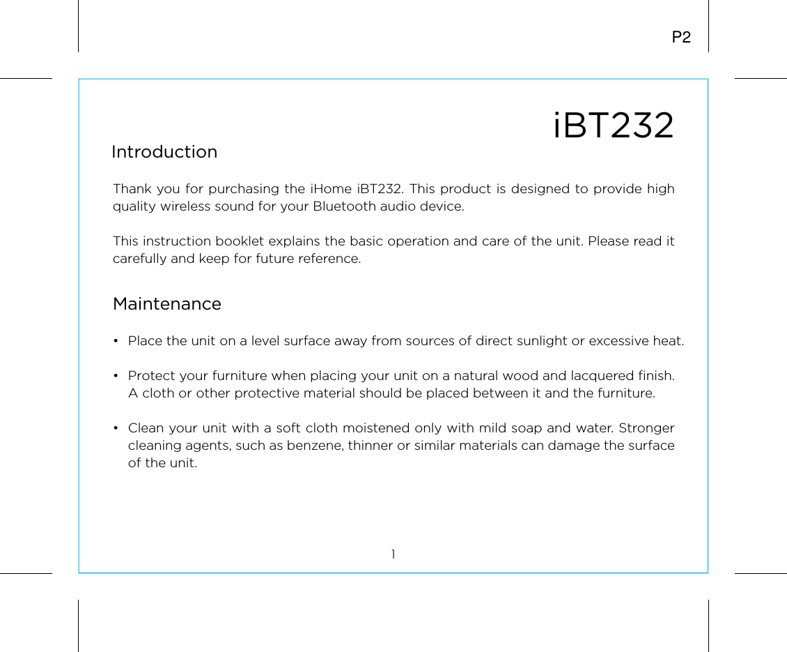 iBT232IntroductionThank you for purchasing the iHome iBT232. This product is designed to provide high quality wireless sound for your Bluetooth audio device. This instruction booklet explains the basic operation and care of the unit. Please read it carefully and keep for future reference.•  Place the unit on a level surface away from sources of direct sunlight or excessive heat.•  Protect your furniture when placing your unit on a natural wood and lacquered finish. A cloth or other protective material should be placed between it and the furniture.•  Clean your unit with a soft cloth moistened only with mild soap and water. Stronger cleaning agents, such as benzene, thinner or similar materials can damage the surface of the unit.1P2Maintenance