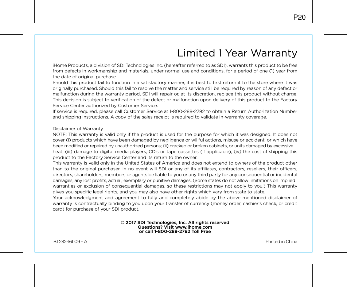 Limited 1 Year WarrantyiHome Products, a division of SDI Technologies Inc. (hereafter referred to as SDI), warrants this product to be free from defects in workmanship and materials, under normal use and conditions, for a period of one (1) year from the date of original purchase.Should this product fail to function in a satisfactory manner, it is best to first return it to the store where it was originally purchased. Should this fail to resolve the matter and service still be required by reason of any defect or malfunction during the warranty period, SDI will repair or, at its discretion, replace this product without charge. This decision is subject to verification of the defect or malfunction upon delivery of this product to the Factory Service Center authorized by Customer Service.If service is required, please call Customer Service at 1-800-288-2792 to obtain a Return Authorization Number and shipping instructions. A copy of the sales receipt is required to validate in-warranty coverage.Disclaimer of WarrantyNOTE: This warranty is valid only if the product is used for the purpose for which it was designed. It does not cover (i) products which have been damaged by negligence or willful actions, misuse or accident, or which have been modified or repaired by unauthorized persons; (ii) cracked or broken cabinets, or units damaged by excessive heat; (iii) damage to digital media players, CD’s or tape cassettes (if applicable); (iv) the cost of shipping this product to the Factory Service Center and its return to the owner.This warranty is valid only in the United States of America and does not extend to owners of the product other than to the original purchaser. In no event will SDI or any of its affiliates, contractors, resellers, their officers, directors, shareholders, members or agents be liable to you or any third party for any consequential or incidental damages, any lost profits, actual, exemplary or punitive damages. (Some states do not allow limitations on implied warranties or exclusion of consequential damages, so these restrictions may not apply to you.) This warranty gives you specific legal rights, and you may also have other rights which vary from state to state.Your acknowledgment and agreement to fully and completely abide by the above mentioned disclaimer of warranty is contractually binding to you upon your transfer of currency (money order, cashier&apos;s check, or credit card) for purchase of your SDI product.© 2017 SDI Technologies, Inc. All rights reservedQuestions? Visit www.ihome.comor call 1-800-288-2792 Toll FreeiBT232-161109 - A                                                Printed in ChinaP20
