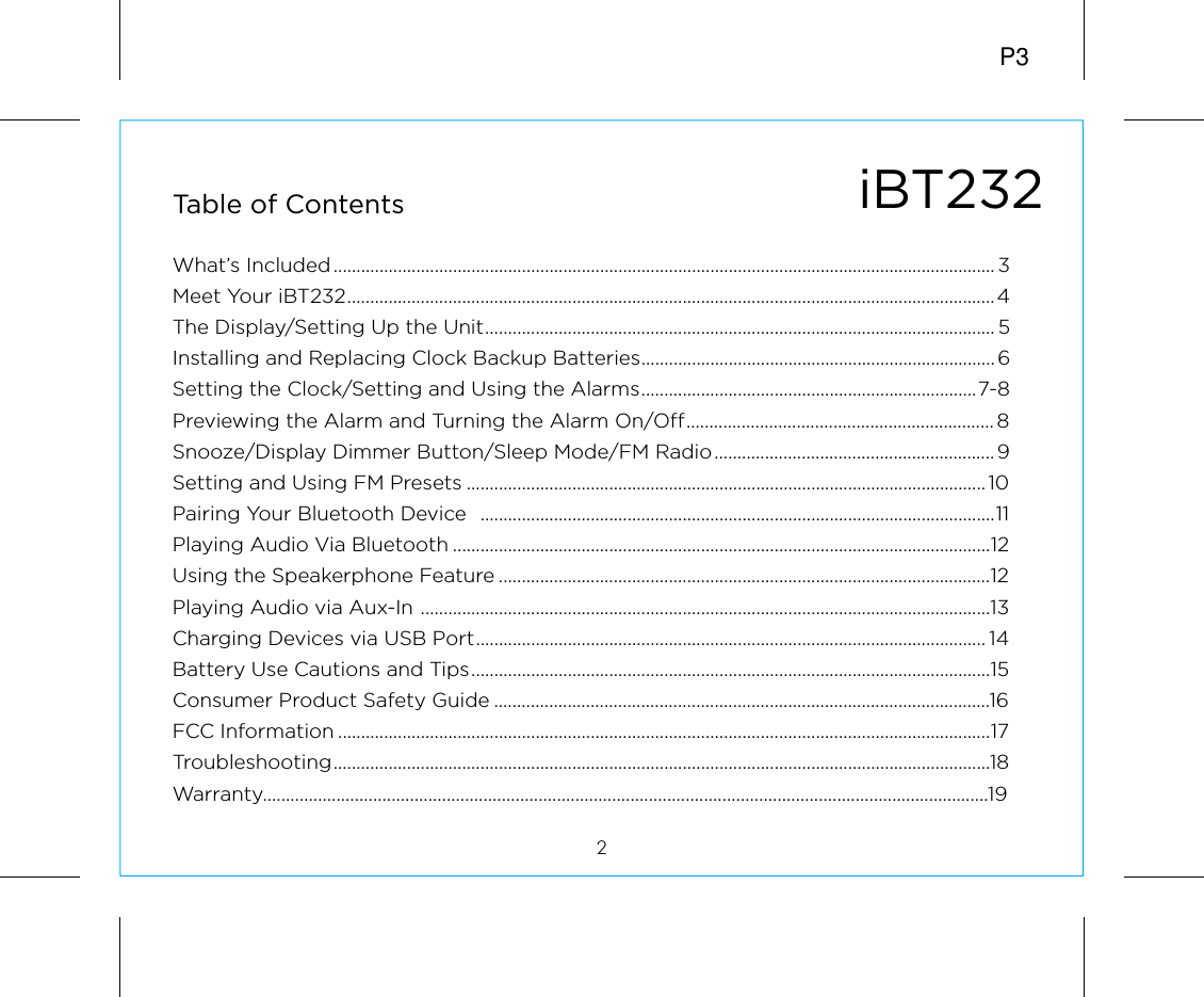 iBT232Table of Contents2What’s Included................................................................................................................................................ 3Meet Your iBT232.............................................................................................................................................4The Display/Setting Up the Unit............................................................................................................... 5Installing and Replacing Clock Backup Batteries............................................................................. 6Setting the Clock/Setting and Using the Alarms.........................................................................7-8Previewing the Alarm and Turning the Alarm On/Off................................................................... 8Snooze/Display Dimmer Button/Sleep Mode/FM Radio............................................................. 9Setting and Using FM Presets ................................................................................................................. 10Pairing Your Bluetooth Device  ................................................................................................................11Playing Audio Via Bluetooth .....................................................................................................................12Using the Speakerphone Feature ...........................................................................................................12Playing Audio via Aux-In ............................................................................................................................13Charging Devices via USB Port............................................................................................................... 14Battery Use Cautions and Tips.................................................................................................................15Consumer Product Safety Guide ............................................................................................................16FCC Information ..............................................................................................................................................17Troubleshooting...............................................................................................................................................18Warranty..............................................................................................................................................................19P3