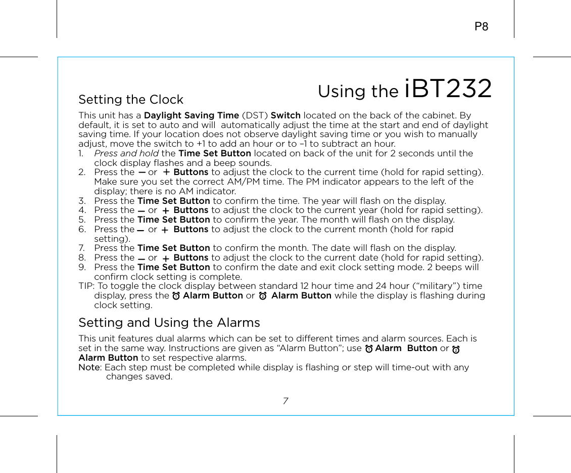 P87Setting the ClockThis unit has a Daylight Saving Time (DST) Switch located on the back of the cabinet. By default, it is set to auto and will  automatically adjust the time at the start and end of daylight saving time. If your location does not observe daylight saving time or you wish to manually adjust, move the switch to +1 to add an hour or to –1 to subtract an hour.1.  Press and hold the Time Set Button located on back of the unit for 2 seconds until the clock display flashes and a beep sounds.2.  Press the     or      Buttons to adjust the clock to the current time (hold for rapid setting). Make sure you set the correct AM/PM time. The PM indicator appears to the left of the display; there is no AM indicator. 3. Press the Time Set Button to confirm the time. The year will flash on the display. 4.  Press the     or      Buttons to adjust the clock to the current year (hold for rapid setting). 5. Press the Time Set Button to confirm the year. The month will flash on the display. 6.  Press the     or      Buttons to adjust the clock to the current month (hold for rapid setting).7. Press the Time Set Button to confirm the month. The date will flash on the display. 8.  Press the     or      Buttons to adjust the clock to the current date (hold for rapid setting).9. Press the Time Set Button to confirm the date and exit clock setting mode. 2 beeps will confirm clock setting is complete. TIP: To toggle the clock display between standard 12 hour time and 24 hour (“military”) time display, press the     Alarm Button or      Alarm Button while the display is flashing during clock setting.Setting and Using the AlarmsThis unit features dual alarms which can be set to different times and alarm sources. Each is set in the same way. Instructions are given as “Alarm Button”; use     Alarm  Button or      Alarm Button to set respective alarms.Note: Each step must be completed while display is flashing or step will time-out with any changes saved.Using the iBT232