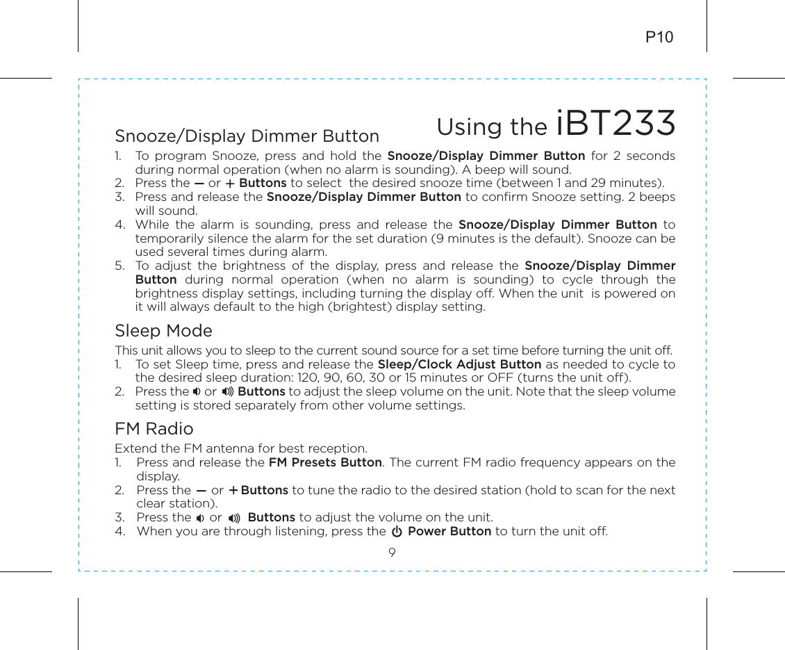 P109Snooze/Display Dimmer Button1.  To  program  Snooze,  press  and  hold  the  Snooze/Display  Dimmer  Button  for  2  seconds during normal operation (when no alarm is sounding). A beep will sound.2.  Press the     or     Buttons to select  the desired snooze time (between 1 and 29 minutes).3.  Press and release the Snooze/Display Dimmer Button to confirm Snooze setting. 2 beeps will sound. 4.  While  the  alarm  is  sounding,  press  and  release  the  Snooze/Display  Dimmer  Button  to temporarily silence the alarm for the set duration (9 minutes is the default). Snooze can be used several times during alarm.5.  To  adjust  the  brightness  of  the  display,  press  and  release  the  Snooze/Display  Dimmer Button  during  normal  operation  (when  no  alarm  is  sounding)  to  cycle  through  the brightness display settings, including turning the display off. When the unit  is powered on it will always default to the high (brightest) display setting.Sleep ModeThis unit allows you to sleep to the current sound source for a set time before turning the unit off.1.  To set Sleep time, press and release the Sleep/Clock Adjust Button as needed to cycle to the desired sleep duration: 120, 90, 60, 30 or 15 minutes or OFF (turns the unit off).2.  Press the     or       Buttons to adjust the sleep volume on the unit. Note that the sleep volume setting is stored separately from other volume settings.FM RadioExtend the FM antenna for best reception.1.  Press and release the FM Presets Button. The current FM radio frequency appears on the display.2.  Press the      or     Buttons to tune the radio to the desired station (hold to scan for the next clear station). 3.  Press the     or       Buttons to adjust the volume on the unit. 4.  When you are through listening, press the      Power Button to turn the unit off.Using the iBT233