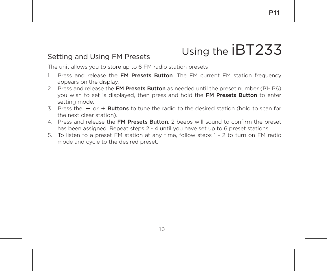 Setting and Using FM PresetsThe unit allows you to store up to 6 FM radio station presets1.  Press  and  release  the  FM  Presets  Button.  The  FM  current  FM  station  frequency appears on the display.2.  Press and release the FM Presets Button as needed until the preset number (P1- P6) you  wish  to  set  is  displayed, then  press and  hold  the  FM  Presets  Button to  enter setting mode.3.  Press the      or     Buttons to tune the radio to the desired station (hold to scan for the next clear station).4.  Press and release the FM Presets Button. 2 beeps will sound to confirm the preset has been assigned. Repeat steps 2 - 4 until you have set up to 6 preset stations.5.  To listen to a preset FM  station at any time, follow steps 1 - 2 to turn on FM radio mode and cycle to the desired preset.P1110Using the iBT233