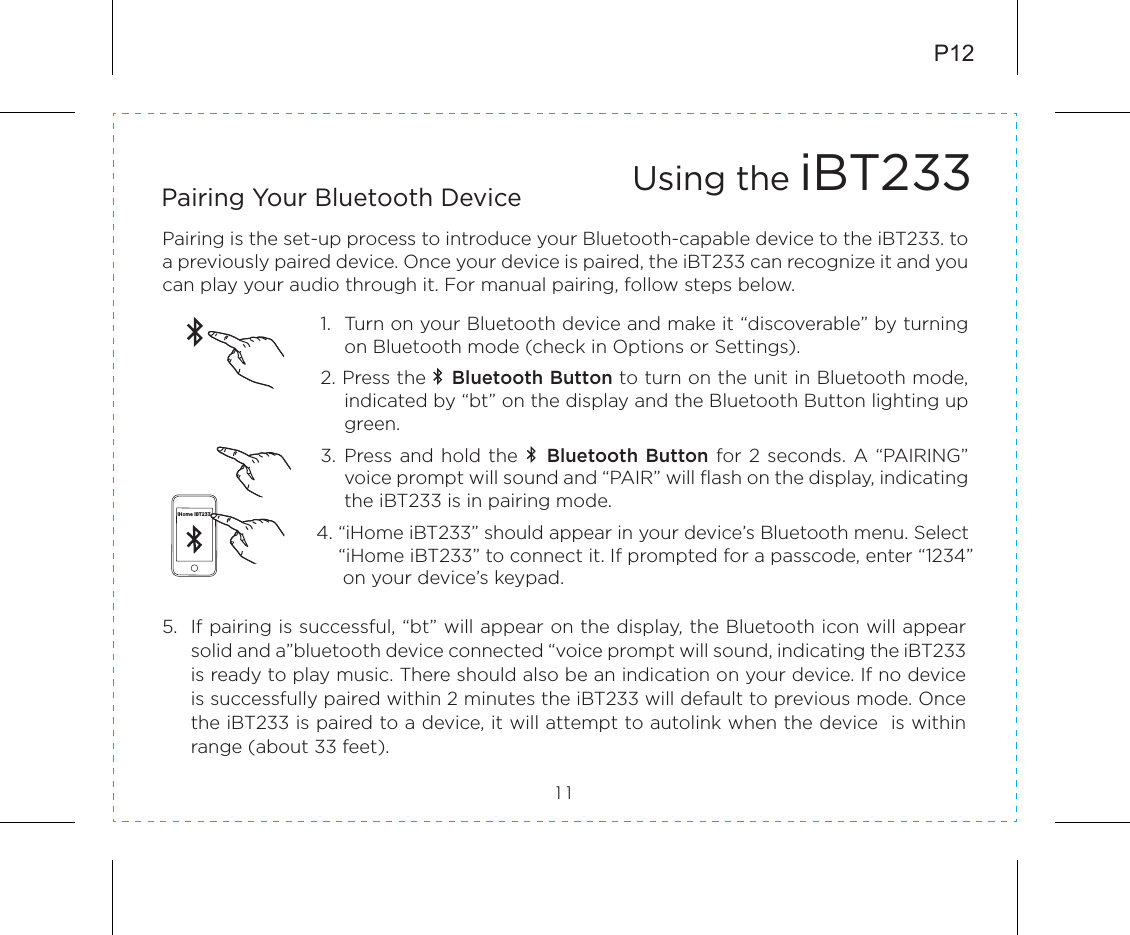 5.  If pairing is successful, “bt” will appear on the display, the Bluetooth icon will appear solid and a”bluetooth device connected “voice prompt will sound, indicating the iBT233 is ready to play music. There should also be an indication on your device. If no device is successfully paired within 2 minutes the iBT233 will default to previous mode. Once the iBT233 is paired to a device, it will attempt to autolink when the device  is within range (about 33 feet). P12Pairing is the set-up process to introduce your Bluetooth-capable device to the iBT233. to a previously paired device. Once your device is paired, the iBT233 can recognize it and you can play your audio through it. For manual pairing, follow steps below.1.   Turn on your Bluetooth device and make it “discoverable” by turning on Bluetooth mode (check in Options or Settings).2. Press the    Bluetooth Button to turn on the unit in Bluetooth mode, indicated by “bt” on the display and the Bluetooth Button lighting up green.3.  Press and  hold the    Bluetooth Button for 2 seconds. A “PAIRING” voice prompt will sound and “PAIR” will flash on the display, indicating the iBT233 is in pairing mode.         4. “iHome iBT233” should appear in your device’s Bluetooth menu. Select            “iHome iBT233” to connect it. If prompted for a passcode, enter “1234”    on your device’s keypad.Using the iBT23311Pairing Your Bluetooth Device iHome iBT233