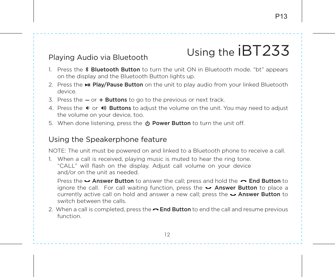 Playing Audio via Bluetooth 1.  Press the    Bluetooth Button to turn the unit ON in Bluetooth mode. “bt” appears on the display and the Bluetooth Button lights up.2.  Press the      Play/Pause Button on the unit to play audio from your linked Bluetooth device.3.  Press the     or     Buttons to go to the previous or next track.4.  Press the      or       Buttons to adjust the volume on the unit. You may need to adjust the volume on your device, too.5.  When done listening, press the      Power Button to turn the unit off.Using the Speakerphone featureNOTE: The unit must be powered on and linked to a Bluetooth phone to receive a call.1.  When a call is received, playing music is muted to hear the ring tone. “CALL”  will  flash  on  the  display.  Adjust  call  volume  on  your  device and/or on the unit as needed.  Press the      Answer Button to answer the call; press and hold the       End Button to ignore the  call.    For call  waiting  function,  press the          Answer Button  to  place  a currently active call on hold and answer a new call; press the     Answer Button to switch between the calls.2.  When a call is completed, press the     End Button to end the call and resume previous function. 12Using the iBT233P13