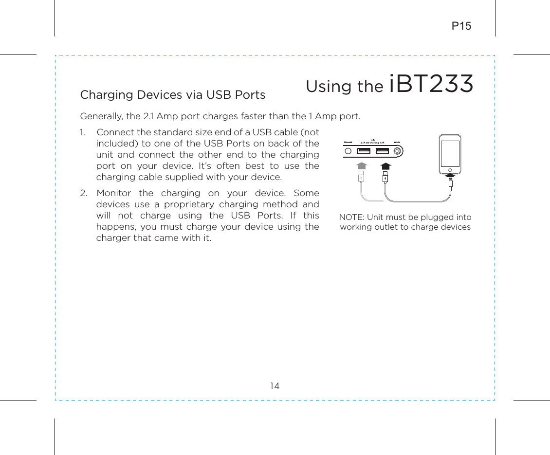 P1514Charging Devices via USB PortsGenerally, the 2.1 Amp port charges faster than the 1 Amp port.1.  Connect the standard size end of a USB cable (not included) to one of the USB Ports on back of the unit  and  connect  the  other  end  to  the  charging port  on  your  device.  It’s  often  best  to  use  the charging cable supplied with your device. 2.  Monitor  the  charging  on  your  device.  Some devices  use  a  proprietary  charging  method  and will  not  charge  using  the  USB  Ports.  If  this happens, you must charge your device using the charger that came with it.Using the iBT233NOTE: Unit must be plugged into working outlet to charge devices time set aux-in5V 2ADC