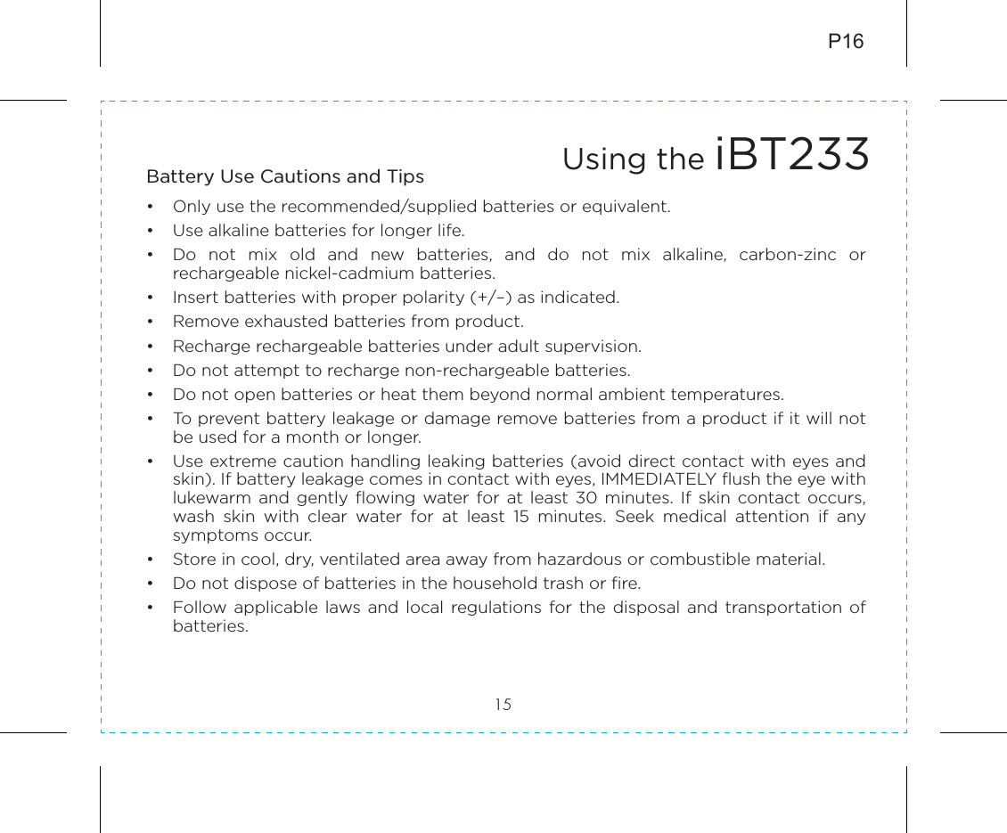 Battery Use Cautions and Tips •  Only use the recommended/supplied batteries or equivalent.•  Use alkaline batteries for longer life.•  Do  not  mix  old  and  new  batteries,  and  do  not  mix  alkaline,  carbon-zinc  or rechargeable nickel-cadmium batteries.•  Insert batteries with proper polarity (+/–) as indicated.•  Remove exhausted batteries from product.•  Recharge rechargeable batteries under adult supervision.•  Do not attempt to recharge non-rechargeable batteries.•  Do not open batteries or heat them beyond normal ambient temperatures.•  To prevent battery leakage or damage remove batteries from a product if it will not be used for a month or longer.•  Use extreme caution handling leaking batteries (avoid direct contact with eyes and skin). If battery leakage comes in contact with eyes, IMMEDIATELY flush the eye with lukewarm  and  gently  flowing  water  for  at  least  30  minutes. If  skin  contact  occurs, wash  skin  with  clear  water  for  at  least  15  minutes.  Seek  medical  attention  if  any symptoms occur.•  Store in cool, dry, ventilated area away from hazardous or combustible material.•  Do not dispose of batteries in the household trash or fire.•  Follow applicable  laws and  local  regulations for the  disposal  and  transportation of batteries.P1615Using the iBT233