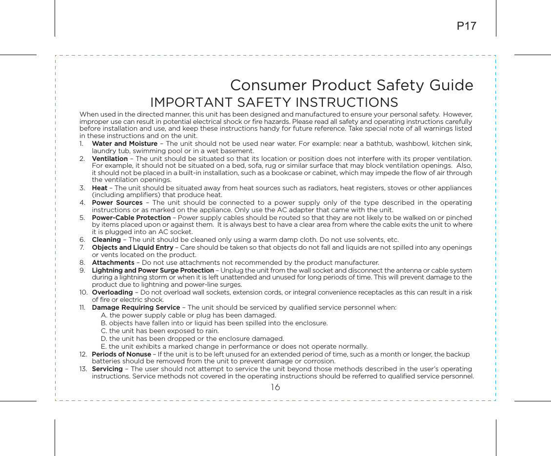 Consumer Product Safety Guide16When used in the directed manner, this unit has been designed and manufactured to ensure your personal safety.  However, improper use can result in potential electrical shock or fire hazards. Please read all safety and operating instructions carefully before installation and use, and keep these instructions handy for future reference. Take special note of all warnings listed in these instructions and on the unit. 1.    Water and Moisture – The unit should not be used near water. For example: near a bathtub, washbowl, kitchen sink, laundry tub, swimming pool or in a wet basement. 2.    Ventilation – The unit should be situated so that its location or position does not interfere with its proper ventilation. For example, it should not be situated on a bed, sofa, rug or similar surface that may block ventilation openings.  Also, it should not be placed in a built-in installation, such as a bookcase or cabinet, which may impede the flow of air through the ventilation openings.3.    Heat – The unit should be situated away from heat sources such as radiators, heat registers, stoves or other appliances (including amplifiers) that produce heat.4.   Power  Sources  –  The  unit  should  be  connected  to  a  power  supply  only  of  the  type  described  in  the  operating instructions or as marked on the appliance. Only use the AC adapter that came with the unit.5.    Power-Cable Protection – Power supply cables should be routed so that they are not likely to be walked on or pinched by items placed upon or against them.  It is always best to have a clear area from where the cable exits the unit to where it is plugged into an AC socket.6.   Cleaning – The unit should be cleaned only using a warm damp cloth. Do not use solvents, etc.  7.   Objects and Liquid Entry – Care should be taken so that objects do not fall and liquids are not spilled into any openings or vents located on the product.8.   Attachments – Do not use attachments not recommended by the product manufacturer.9.   Lightning and Power Surge Protection – Unplug the unit from the wall socket and disconnect the antenna or cable system during a lightning storm or when it is left unattended and unused for long periods of time. This will prevent damage to the product due to lightning and power-line surges.10.  Overloading – Do not overload wall sockets, extension cords, or integral convenience receptacles as this can result in a risk of fire or electric shock.11.  Damage Requiring Service – The unit should be serviced by qualified service personnel when:A. the power supply cable or plug has been damaged.B. objects have fallen into or liquid has been spilled into the enclosure.C. the unit has been exposed to rain.D. the unit has been dropped or the enclosure damaged.E. the unit exhibits a marked change in performance or does not operate normally.12.  Periods of Nonuse – If the unit is to be left unused for an extended period of time, such as a month or longer, the backup batteries should be removed from the unit to prevent damage or corrosion.13.  Servicing – The user should not attempt to service the unit beyond those methods described in the user’s operating instructions. Service methods not covered in the operating instructions should be referred to qualified service personnel.P17IMPORTANT SAFETY INSTRUCTIONS