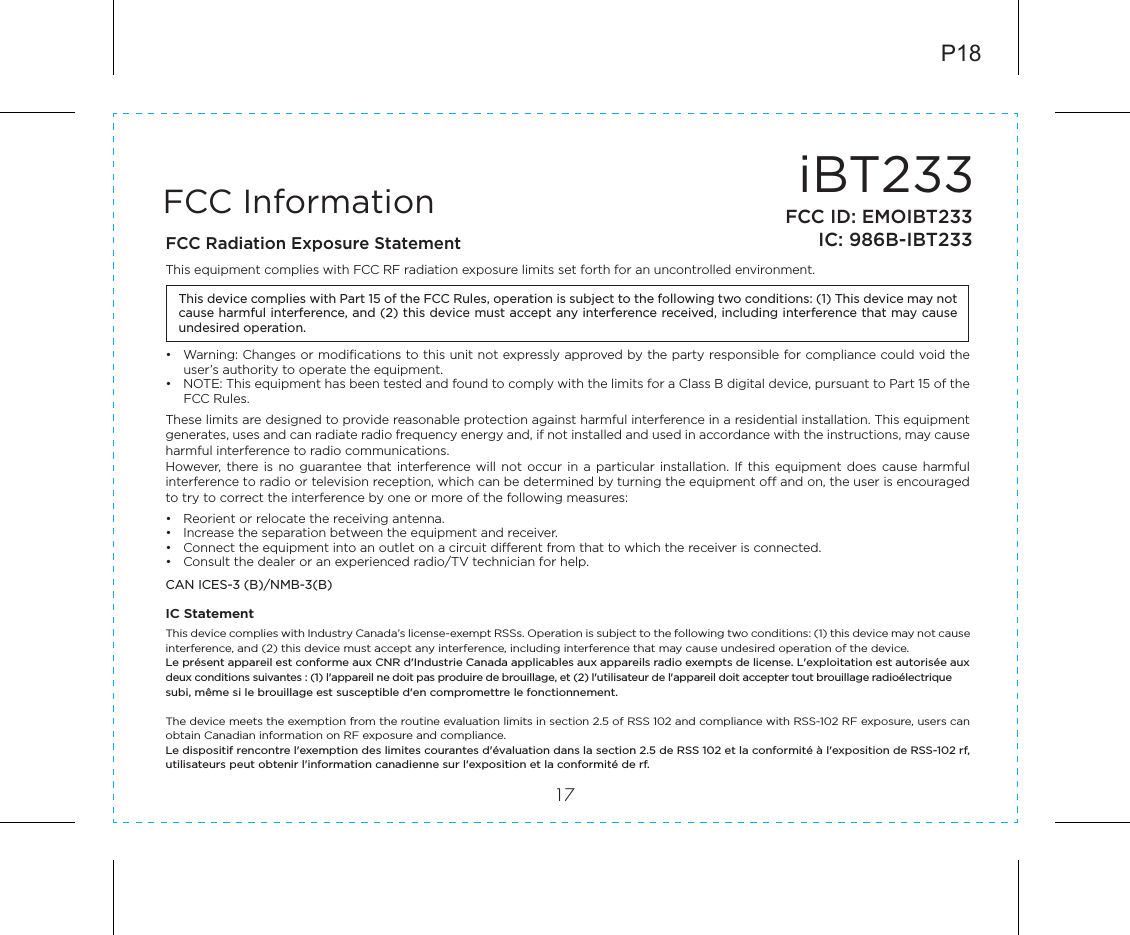 iBT23317FCC InformationThis device complies with Part 15 of the FCC Rules, operation is subject to the following two conditions: (1) This device may not cause harmful interference, and (2) this device must accept any interference received, including interference that may cause undesired operation.FCC Radiation Exposure StatementThis equipment complies with FCC RF radiation exposure limits set forth for an uncontrolled environment. •  Warning: Changes or modifications to this unit not expressly approved by the party responsible for compliance could void the user’s authority to operate the equipment.•  NOTE: This equipment has been tested and found to comply with the limits for a Class B digital device, pursuant to Part 15 of the FCC Rules.These limits are designed to provide reasonable protection against harmful interference in a residential installation. This equipment generates, uses and can radiate radio frequency energy and, if not installed and used in accordance with the instructions, may cause harmful interference to radio communications.However,  there  is  no  guarantee  that  interference  will  not  occur in  a  particular  installation.  If  this  equipment  does  cause  harmful interference to radio or television reception, which can be determined by turning the equipment off and on, the user is encouraged to try to correct the interference by one or more of the following measures:•  Reorient or relocate the receiving antenna.•  Increase the separation between the equipment and receiver.•  Connect the equipment into an outlet on a circuit different from that to which the receiver is connected.•  Consult the dealer or an experienced radio/TV technician for help.CAN ICES-3 (B)/NMB-3(B)IC Statement This device complies with Industry Canada’s license-exempt RSSs. Operation is subject to the following two conditions: (1) this device may not cause interference, and (2) this device must accept any interference, including interference that may cause undesired operation of the device. Le présent appareil est conforme aux CNR d&apos;Industrie Canada applicables aux appareils radio exempts de license. L&apos;exploitation est autorisée aux deux conditions suivantes : (1) l&apos;appareil ne doit pas produire de brouillage, et (2) l&apos;utilisateur de l&apos;appareil doit accepter tout brouillage radioélectrique subi, même si le brouillage est susceptible d&apos;en compromettre le fonctionnement.The device meets the exemption from the routine evaluation limits in section 2.5 of RSS 102 and compliance with RSS-102 RF exposure, users can obtain Canadian information on RF exposure and compliance. Le dispositif rencontre l&apos;exemption des limites courantes d&apos;évaluation dans la section 2.5 de RSS 102 et la conformité à l&apos;exposition de RSS-102 rf, utilisateurs peut obtenir l&apos;information canadienne sur l&apos;exposition et la conformité de rf.P18FCC ID: EMOIBT233IC: 986B-IBT233