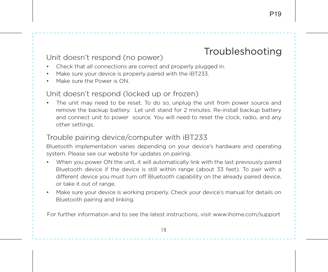 Unit doesn’t respond (no power) •  Check that all connections are correct and properly plugged in. •  Make sure your device is properly paired with the iBT233.•  Make sure the Power is ON.Unit doesn’t respond (locked up or frozen) •  The unit  may need  to  be  reset.  To  do  so,  unplug  the  unit  from power  source  and remove the backup battery.  Let unit stand for 2 minutes. Re-install backup battery and connect unit to power  source. You will need to reset the clock, radio, and any other settings.Trouble pairing device/computer with iBT233Bluetooth  implementation  varies  depending  on  your device’s hardware  and  operating system. Please see our website for updates on pairing. •  When you power ON the unit, it will automatically link with the last previously paired Bluetooth  device  if  the  device  is  still  within  range  (about  33  feet).  To  pair  with  a different device you must turn off Bluetooth capability on the already paired device, or take it out of range.•  Make sure your device is working properly. Check your device’s manual for details on Bluetooth pairing and linking.18TroubleshootingFor further information and to see the latest instructions, visit www.ihome.com/supportP19