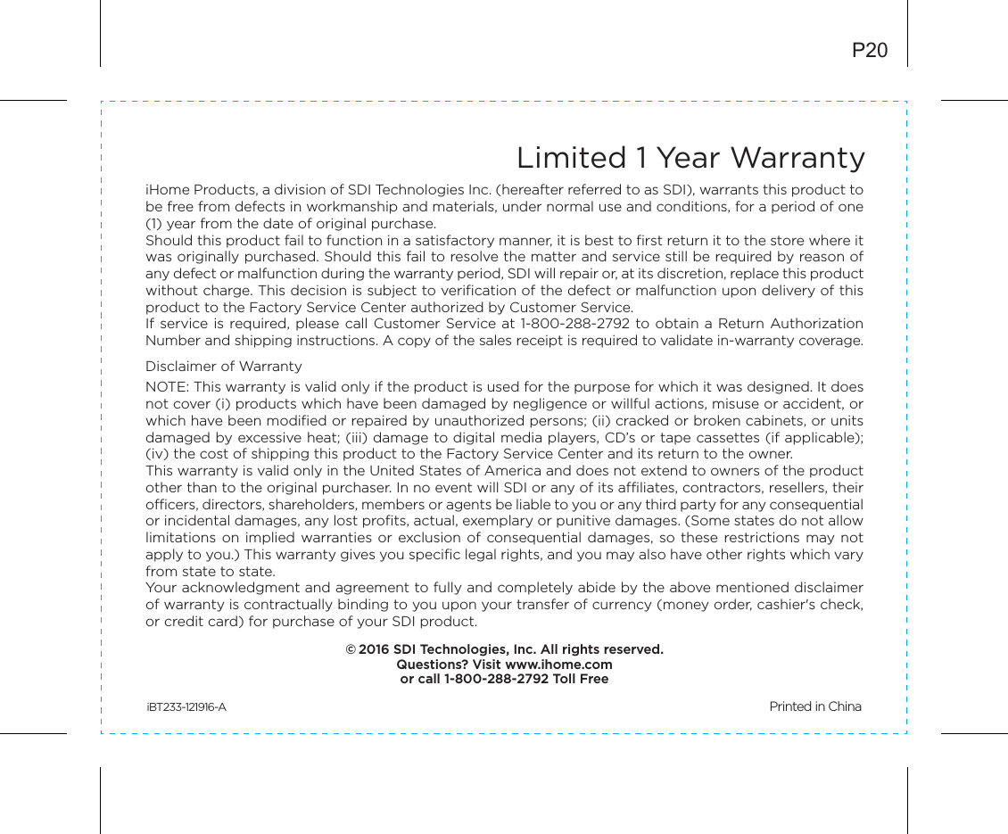 Limited 1 Year WarrantyiHome Products, a division of SDI Technologies Inc. (hereafter referred to as SDI), warrants this product to be free from defects in workmanship and materials, under normal use and conditions, for a period of one (1) year from the date of original purchase.Should this product fail to function in a satisfactory manner, it is best to first return it to the store where it was originally purchased. Should this fail to resolve the matter and service still be required by reason of any defect or malfunction during the warranty period, SDI will repair or, at its discretion, replace this product without charge. This decision is subject to verification of the defect or malfunction upon delivery of this product to the Factory Service Center authorized by Customer Service.If service is  required, please  call Customer Service at 1-800-288-2792 to obtain a Return Authorization Number and shipping instructions. A copy of the sales receipt is required to validate in-warranty coverage.Disclaimer of WarrantyNOTE: This warranty is valid only if the product is used for the purpose for which it was designed. It does not cover (i) products which have been damaged by negligence or willful actions, misuse or accident, or which have been modified or repaired by unauthorized persons; (ii) cracked or broken cabinets, or units damaged by excessive heat; (iii) damage to digital media players, CD’s or tape cassettes (if applicable); (iv) the cost of shipping this product to the Factory Service Center and its return to the owner.This warranty is valid only in the United States of America and does not extend to owners of the product other than to the original purchaser. In no event will SDI or any of its affiliates, contractors, resellers, their officers, directors, shareholders, members or agents be liable to you or any third party for any consequential or incidental damages, any lost profits, actual, exemplary or punitive damages. (Some states do not allow limitations on  implied  warranties or  exclusion of  consequential damages,  so  these  restrictions may not apply to you.) This warranty gives you specific legal rights, and you may also have other rights which vary from state to state.Your acknowledgment and agreement to fully and completely abide by the above mentioned disclaimer of warranty is contractually binding to you upon your transfer of currency (money order, cashier&apos;s check, or credit card) for purchase of your SDI product.© 2016 SDI Technologies, Inc. All rights reserved.Questions? Visit www.ihome.comor call 1-800-288-2792 Toll FreeiBT233-121916-A                                                 Printed in ChinaP20