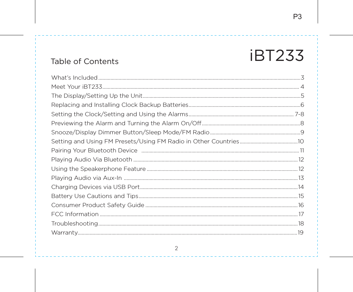 iBT233Table of Contents2What’s Included......................................................................................................................................................3Meet Your iBT233.................................................................................................................................................. 4The Display/Setting Up the Unit.....................................................................................................................5Replacing and Installing Clock Backup Batteries...................................................................................6Setting the Clock/Setting and Using the Alarms.............................................................................. 7-8Previewing the Alarm and Turning the Alarm On/Off.........................................................................8Snooze/Display Dimmer Button/Sleep Mode/FM Radio...................................................................9Setting and Using FM Presets/Using FM Radio in Other Countries...........................................10Pairing Your Bluetooth Device  ..................................................................................................................... 11Playing Audio Via Bluetooth .......................................................................................................................... 12Using the Speakerphone Feature ................................................................................................................ 12Playing Audio via Aux-In ................................................................................................................................. 13Charging Devices via USB Port.....................................................................................................................14Battery Use Cautions and Tips...................................................................................................................... 15Consumer Product Safety Guide .................................................................................................................16FCC Information ................................................................................................................................................... 17Troubleshooting....................................................................................................................................................18Warranty...................................................................................................................................................................19P3