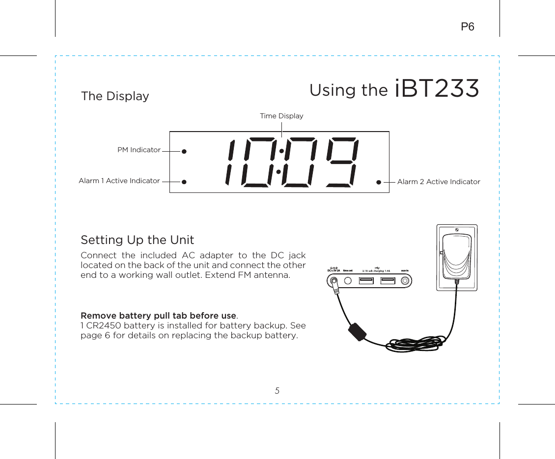 iBT233Using the The Display5P6Setting Up the UnitConnect  the  included  AC  adapter  to  the  DC  jack located on the back of the unit and connect the other end to a working wall outlet. Extend FM antenna.Remove battery pull tab before use.1 CR2450 battery is installed for battery backup. See page 6 for details on replacing the backup battery.Alarm 1 Active Indicator Alarm 2 Active IndicatorPM IndicatorTime DisplayRESETRESETTESTTESTtime set aux-in5V 2ADC