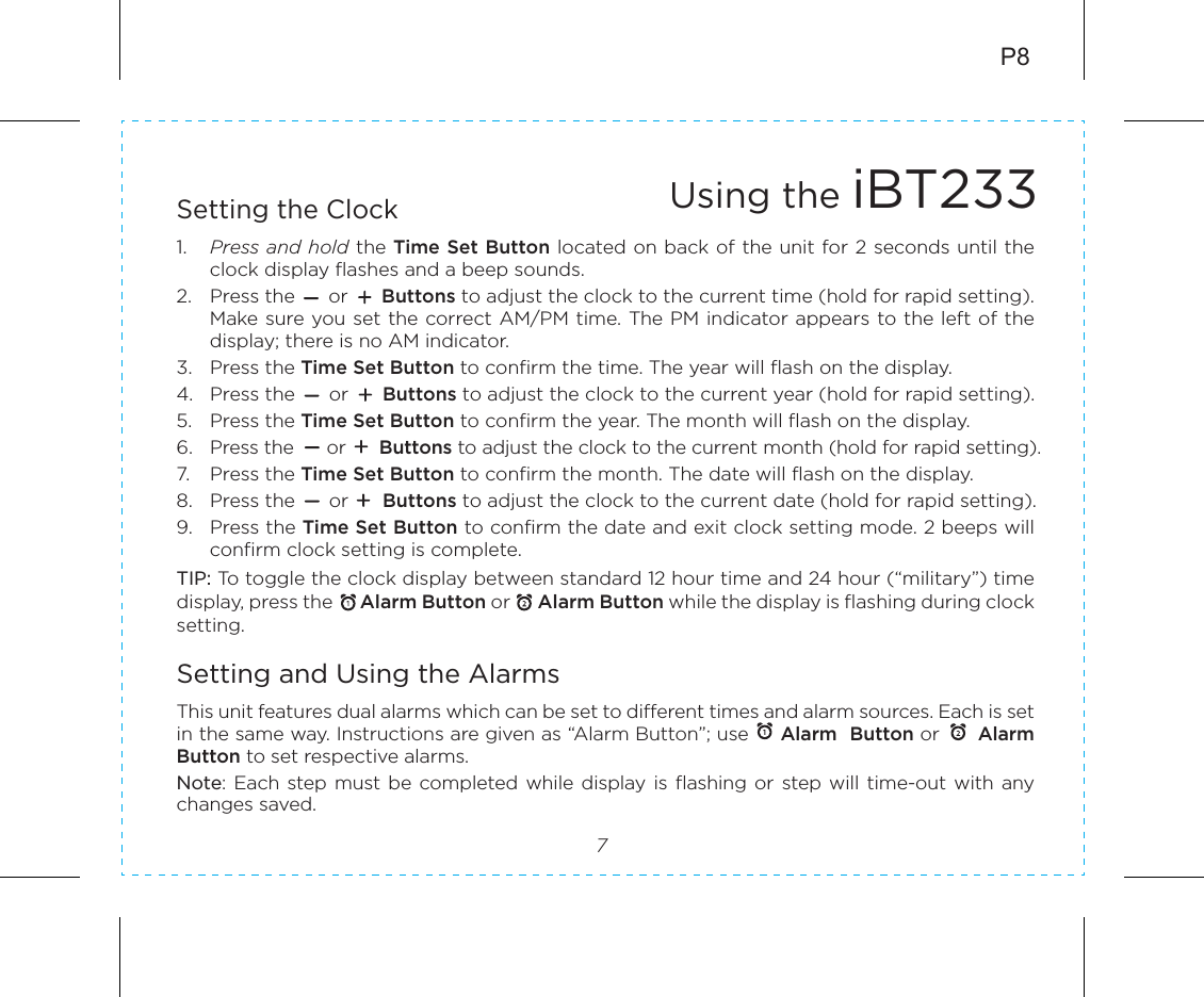 P87Setting the Clock1.  Press and hold the Time Set Button located on back of the unit for 2 seconds until the clock display flashes and a beep sounds.2.  Press the      or      Buttons to adjust the clock to the current time (hold for rapid setting). Make sure you set the correct AM/PM time. The PM indicator appears to the left of the display; there is no AM indicator. 3.  Press the Time Set Button to confirm the time. The year will flash on the display. 4.  Press the      or      Buttons to adjust the clock to the current year (hold for rapid setting). 5.  Press the Time Set Button to confirm the year. The month will flash on the display. 6.  Press the      or      Buttons to adjust the clock to the current month (hold for rapid setting).7.  Press the Time Set Button to confirm the month. The date will flash on the display. 8.  Press the      or      Buttons to adjust the clock to the current date (hold for rapid setting).9.  Press the Time Set Button to confirm the date and exit clock setting mode. 2 beeps will confirm clock setting is complete. TIP: To toggle the clock display between standard 12 hour time and 24 hour (“military”) time display, press the      Alarm Button or      Alarm Button while the display is flashing during clock setting.Setting and Using the AlarmsThis unit features dual alarms which can be set to different times and alarm sources. Each is set in the same way. Instructions are given as “Alarm Button”; use     Alarm  Button or      Alarm Button to set respective alarms.Note: Each step must  be completed while  display is flashing  or  step will  time-out with  any changes saved.Using the iBT233