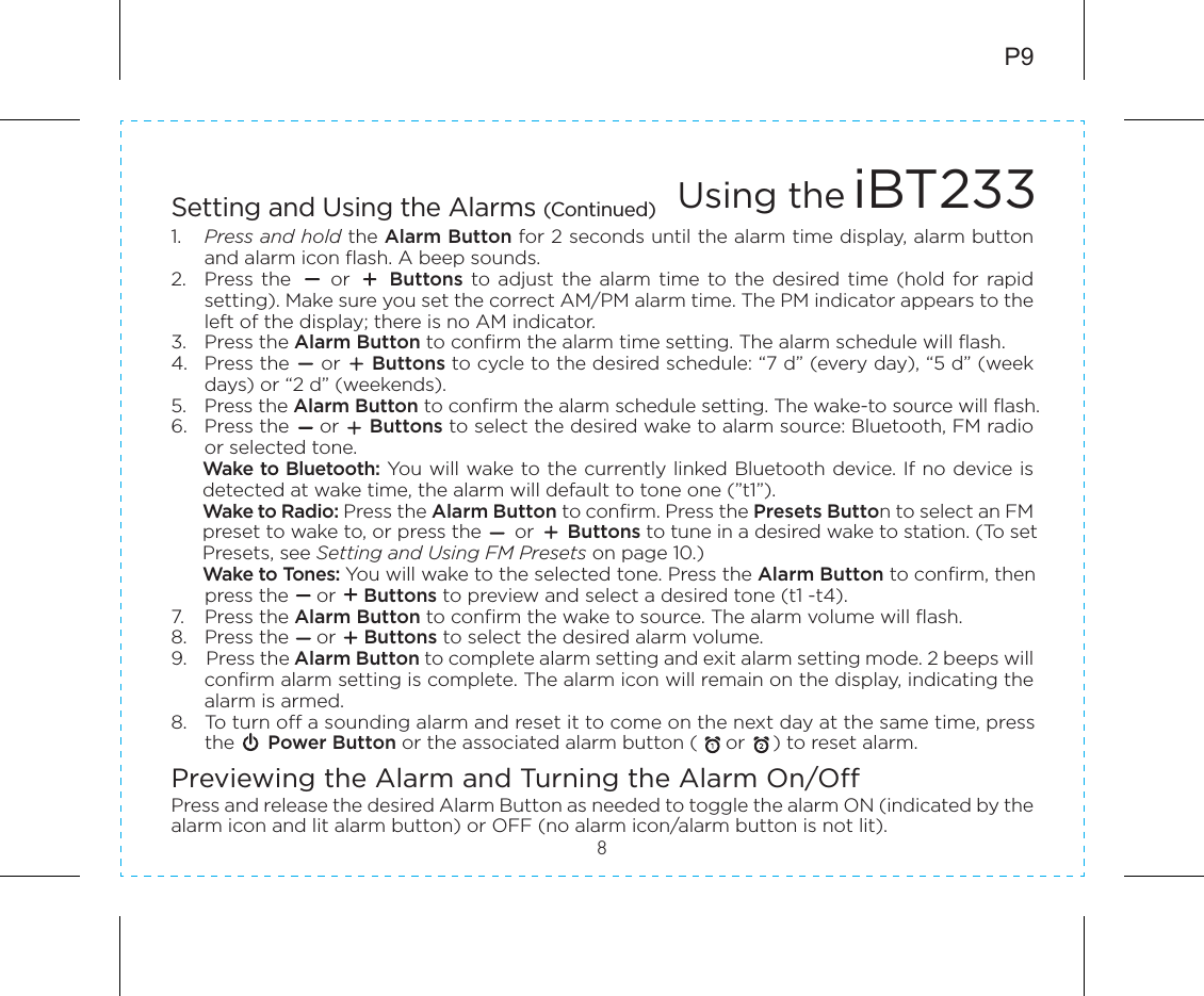 8P9Setting and Using the Alarms (Continued)1.  Press and hold the Alarm Button for 2 seconds until the alarm time display, alarm button and alarm icon flash. A beep sounds.2.  Press the          or         Buttons  to  adjust  the  alarm  time  to  the  desired time (hold  for  rapid setting). Make sure you set the correct AM/PM alarm time. The PM indicator appears to the left of the display; there is no AM indicator.3.  Press the Alarm Button to confirm the alarm time setting. The alarm schedule will flash.4.  Press the     or     Buttons to cycle to the desired schedule: “7 d” (every day), “5 d” (week days) or “2 d” (weekends).5.  Press the Alarm Button to confirm the alarm schedule setting. The wake-to source will flash.6.  Press the     or     Buttons to select the desired wake to alarm source: Bluetooth, FM radio or selected tone.Wake to Bluetooth: You will wake to the currently linked Bluetooth device. If no device is detected at wake time, the alarm will default to tone one (”t1”).Wake to Radio: Press the Alarm Button to confirm. Press the Presets Button to select an FM preset to wake to, or press the      or      Buttons to tune in a desired wake to station. (To setPresets, see Setting and Using FM Presets on page 10.)Wake to Tones: You will wake to the selected tone. Press the Alarm Button to confirm, then  press the     or     Buttons to preview and select a desired tone (t1 -t4).7.  Press the Alarm Button to confirm the wake to source. The alarm volume will flash.8.  Press the     or     Buttons to select the desired alarm volume.9.    Press the Alarm Button to complete alarm setting and exit alarm setting mode. 2 beeps will confirm alarm setting is complete. The alarm icon will remain on the display, indicating the alarm is armed.8.  To turn off a sounding alarm and reset it to come on the next day at the same time, press  the      Power Button or the associated alarm button (     or     ) to reset alarm.Previewing the Alarm and Turning the Alarm On/OffPress and release the desired Alarm Button as needed to toggle the alarm ON (indicated by the alarm icon and lit alarm button) or OFF (no alarm icon/alarm button is not lit).Using the iBT233