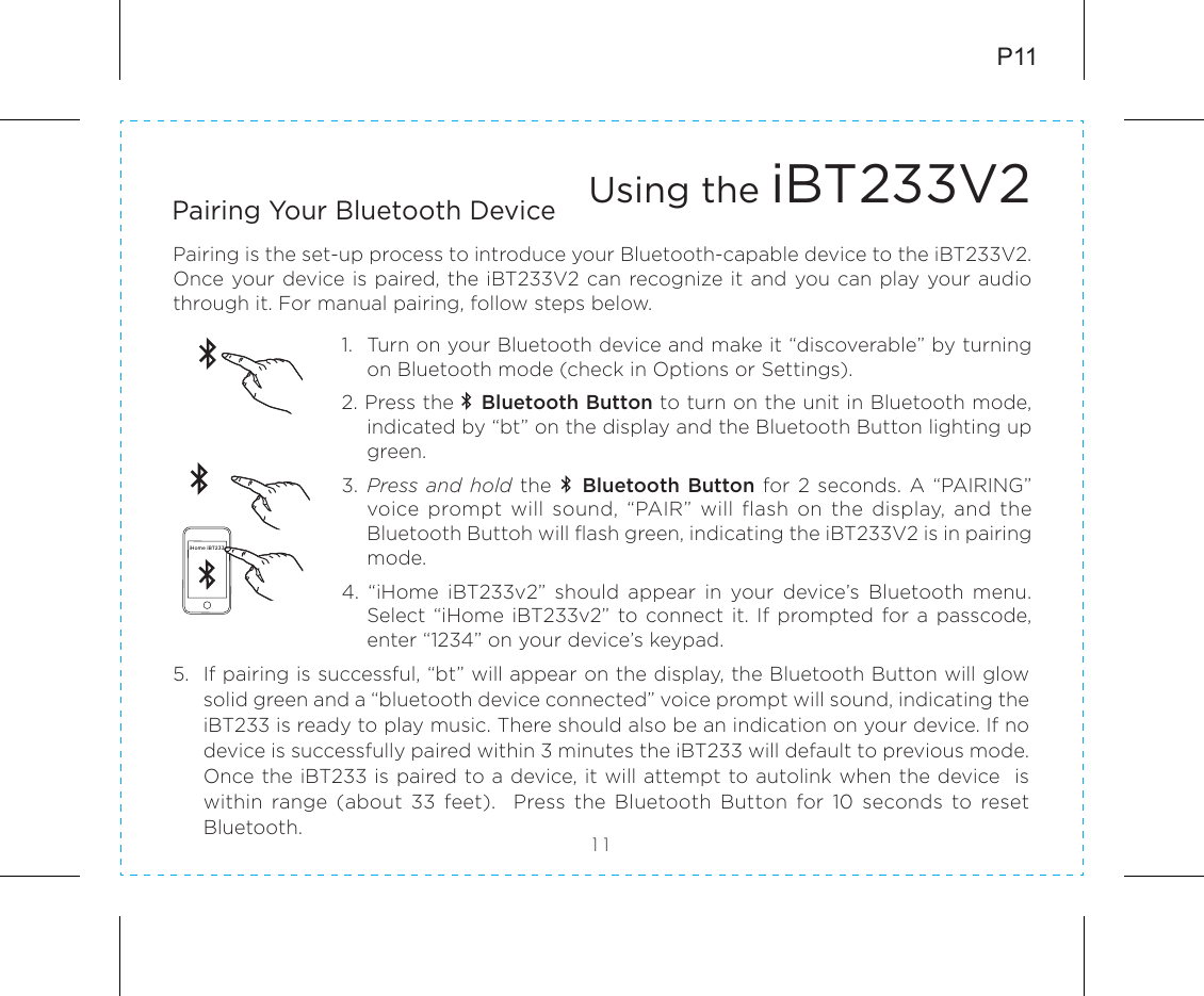 5.  If pairing is successful, “bt” will appear on the display, the Bluetooth Button will glow solid green and a “bluetooth device connected” voice prompt will sound, indicating the iBT233 is ready to play music. There should also be an indication on your device. If no device is successfully paired within 3 minutes the iBT233 will default to previous mode. Once the iBT233 is paired to a device, it will attempt to autolink when the device  is within  range  (about  33  feet).    Press  the  Bluetooth  Button  for  10  seconds  to  reset Bluetooth.P11Using the iBT233V2Pairing is the set-up process to introduce your Bluetooth-capable device to the iBT233V2.  Once your device is paired, the iBT233V2 can recognize it and you can play your audio through it. For manual pairing, follow steps below.1.   Turn on your Bluetooth device and make it “discoverable” by turning on Bluetooth mode (check in Options or Settings).2. Press the    Bluetooth Button to turn on the unit in Bluetooth mode, indicated by “bt” on the display and the Bluetooth Button lighting up green.3.  Press and hold the    Bluetooth Button  for  2  seconds. A “PAIRING” voice  prompt  will  sound,  “PAIR”  will  flash  on  the  display,  and  the Bluetooth Buttoh will flash green, indicating the iBT233V2 is in pairing mode. 4.  “iHome  iBT233v2”  should  appear  in  your  device’s  Bluetooth  menu. Select “iHome iBT233v2” to  connect it. If prompted  for  a  passcode, enter “1234” on your device’s keypad.11Pairing Your Bluetooth Device iHome iBT233