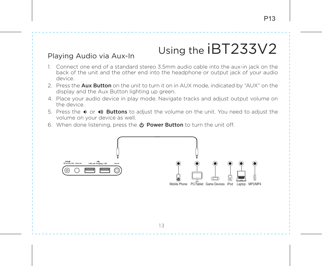 P1313Playing Audio via Aux-In1.  Connect one end of a standard stereo 3.5mm audio cable into the aux-in jack on the back of the unit and the other end into the headphone or output jack of your audio device.  2.  Press the Aux Button on the unit to turn it on in AUX mode, indicated by “AUX” on the display and the Aux Button lighting up green.4.  Place your audio device in play mode. Navigate tracks and adjust output volume on the device.5.  Press the     or      Buttons to adjust the volume on the unit. You need to adjust the volume on your device as well.6.  When done listening, press the      Power Button to turn the unit off.Mobile Phone Game Devices iPod LaptopPC/Tablet MP3/MP4Using the iBT233V2time set aux-in12V 2.3ADC