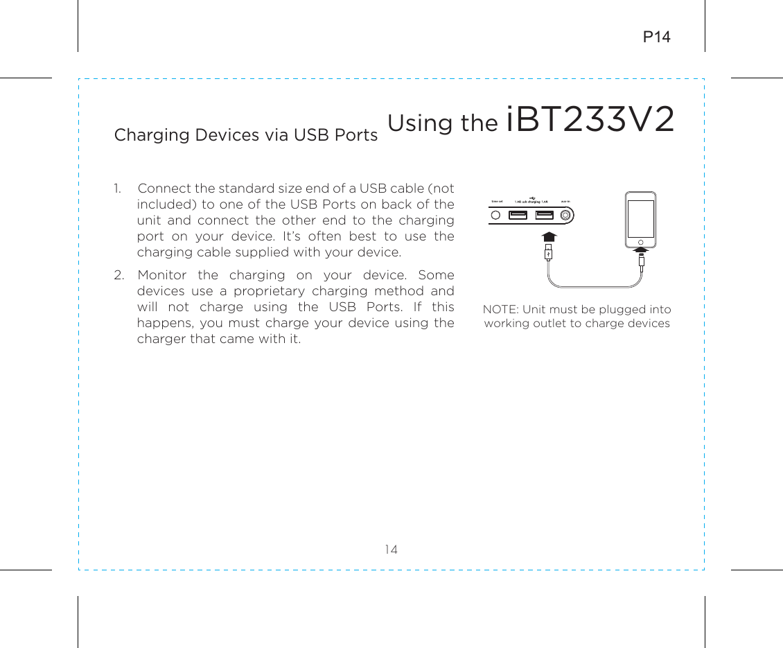 P1414Charging Devices via USB Ports1.  Connect the standard size end of a USB cable (not included) to one of the USB Ports on back of the unit  and  connect  the  other  end  to  the  charging port  on  your  device.  It’s  often  best  to  use  the charging cable supplied with your device. 2.  Monitor  the  charging  on  your  device.  Some devices  use  a  proprietary  charging  method  and will  not  charge  using  the  USB  Ports.  If  this happens, you must charge your device using the charger that came with it.Using the iBT233V2NOTE: Unit must be plugged into working outlet to charge devices 5V 2ADCtime set aux-in