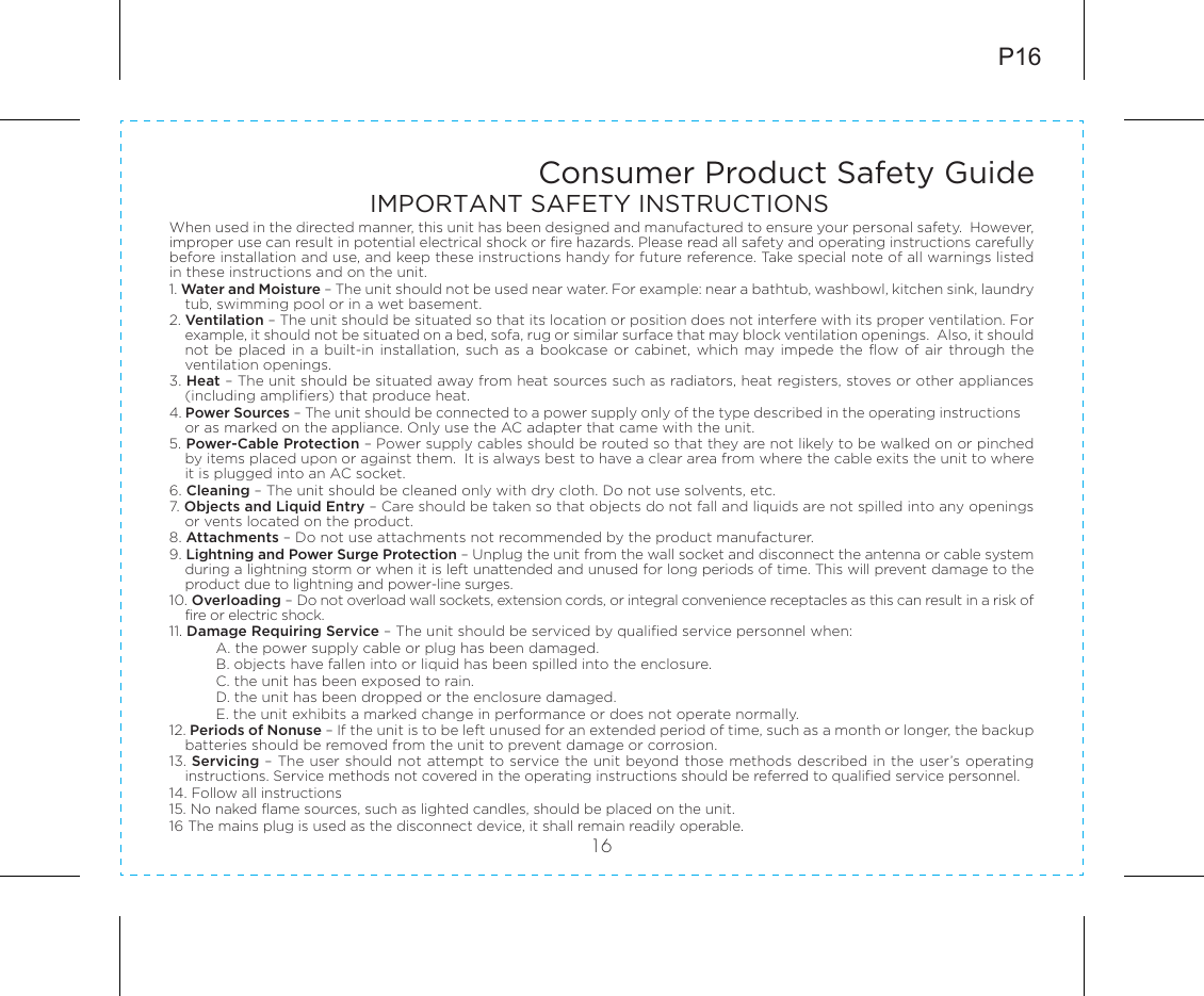 Consumer Product Safety Guide16When used in the directed manner, this unit has been designed and manufactured to ensure your personal safety.  However, improper use can result in potential electrical shock or fire hazards. Please read all safety and operating instructions carefully before installation and use, and keep these instructions handy for future reference. Take special note of all warnings listed in these instructions and on the unit. 1. Water and Moisture – The unit should not be used near water. For example: near a bathtub, washbowl, kitchen sink, laundry tub, swimming pool or in a wet basement. 2. Ventilation – The unit should be situated so that its location or position does not interfere with its proper ventilation. For example, it should not be situated on a bed, sofa, rug or similar surface that may block ventilation openings.  Also, it should not be  placed in a  built-in installation, such as  a bookcase or  cabinet, which  may  impede the  flow  of air  through  the ventilation openings.3. Heat – The unit should be situated away from heat sources such as radiators, heat registers, stoves or other appliances (including amplifiers) that produce heat.4. Power Sources – The unit should be connected to a power supply only of the type described in the operating instructions or as marked on the appliance. Only use the AC adapter that came with the unit.5. Power-Cable Protection – Power supply cables should be routed so that they are not likely to be walked on or pinched by items placed upon or against them.  It is always best to have a clear area from where the cable exits the unit to where it is plugged into an AC socket.6. Cleaning – The unit should be cleaned only with dry cloth. Do not use solvents, etc.  7. Objects and Liquid Entry – Care should be taken so that objects do not fall and liquids are not spilled into any openings or vents located on the product.8. Attachments – Do not use attachments not recommended by the product manufacturer.9. Lightning and Power Surge Protection – Unplug the unit from the wall socket and disconnect the antenna or cable system during a lightning storm or when it is left unattended and unused for long periods of time. This will prevent damage to the product due to lightning and power-line surges.10. Overloading – Do not overload wall sockets, extension cords, or integral convenience receptacles as this can result in a risk of fire or electric shock.11. Damage Requiring Service – The unit should be serviced by qualified service personnel when:A. the power supply cable or plug has been damaged.B. objects have fallen into or liquid has been spilled into the enclosure.C. the unit has been exposed to rain.D. the unit has been dropped or the enclosure damaged.E. the unit exhibits a marked change in performance or does not operate normally.12. Periods of Nonuse – If the unit is to be left unused for an extended period of time, such as a month or longer, the backup batteries should be removed from the unit to prevent damage or corrosion.13. Servicing – The user should not attempt to service the unit beyond those methods described in the user’s operating instructions. Service methods not covered in the operating instructions should be referred to qualified service personnel.14. Follow all instructions15. No naked flame sources, such as lighted candles, should be placed on the unit.16 The mains plug is used as the disconnect device, it shall remain readily operable.P16IMPORTANT SAFETY INSTRUCTIONS