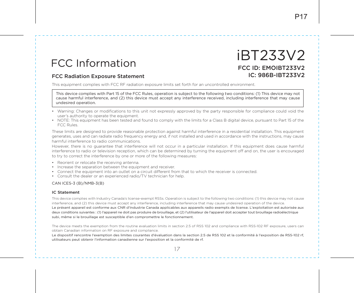 iBT233V217FCC InformationThis device complies with Part 15 of the FCC Rules, operation is subject to the following two conditions: (1) This device may not cause harmful interference, and (2) this device must accept any interference received, including interference that may cause undesired operation.FCC Radiation Exposure StatementThis equipment complies with FCC RF radiation exposure limits set forth for an uncontrolled environment. •  Warning: Changes or modifications to this unit not expressly approved by the party responsible for compliance could void the user’s authority to operate the equipment.•  NOTE: This equipment has been tested and found to comply with the limits for a Class B digital device, pursuant to Part 15 of the FCC Rules.These limits are designed to provide reasonable protection against harmful interference in a residential installation. This equipment generates, uses and can radiate radio frequency energy and, if not installed and used in accordance with the instructions, may cause harmful interference to radio communications.However, there is  no  guarantee  that interference  will not  occur in  a particular  installation. If  this equipment  does cause  harmful interference to radio or television reception, which can be determined by turning the equipment off and on, the user is encouraged to try to correct the interference by one or more of the following measures:•  Reorient or relocate the receiving antenna.•  Increase the separation between the equipment and receiver.•  Connect the equipment into an outlet on a circuit different from that to which the receiver is connected.•  Consult the dealer or an experienced radio/TV technician for help.CAN ICES-3 (B)/NMB-3(B)IC Statement This device complies with Industry Canada’s license-exempt RSSs. Operation is subject to the following two conditions: (1) this device may not cause interference, and (2) this device must accept any interference, including interference that may cause undesired operation of the device. Le présent appareil est conforme aux CNR d&apos;Industrie Canada applicables aux appareils radio exempts de license. L&apos;exploitation est autorisée aux deux conditions suivantes : (1) l&apos;appareil ne doit pas produire de brouillage, et (2) l&apos;utilisateur de l&apos;appareil doit accepter tout brouillage radioélectrique subi, même si le brouillage est susceptible d&apos;en compromettre le fonctionnement.The device meets the exemption from the routine evaluation limits in section 2.5 of RSS 102 and compliance with RSS-102 RF exposure, users can obtain Canadian information on RF exposure and compliance. Le dispositif rencontre l&apos;exemption des limites courantes d&apos;évaluation dans la section 2.5 de RSS 102 et la conformité à l&apos;exposition de RSS-102 rf, utilisateurs peut obtenir l&apos;information canadienne sur l&apos;exposition et la conformité de rf.P17FCC ID: EMOIBT233V2IC: 986B-IBT233V2