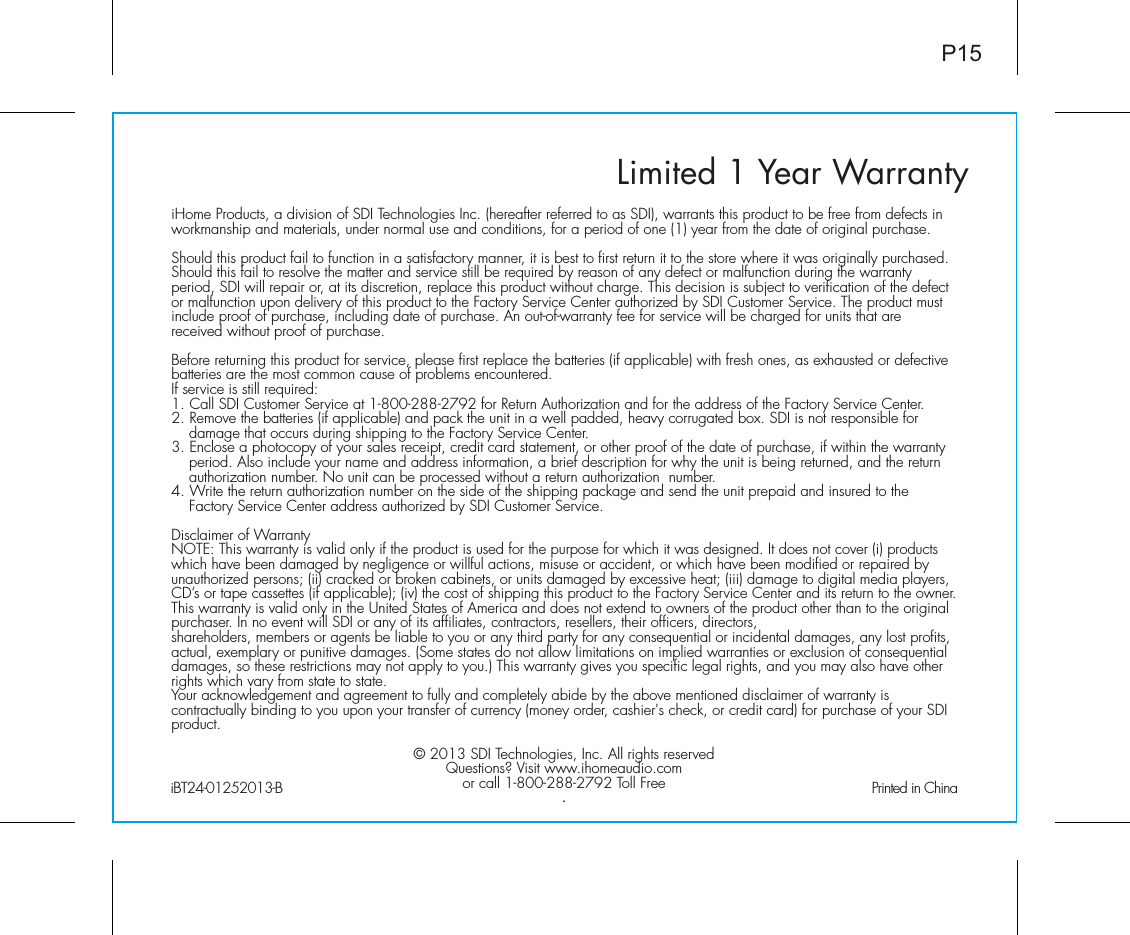 Limited 1 Year WarrantyiHome Products, a division of SDI Technologies Inc. (hereafter referred to as SDI), warrants this product to be free from defects in workmanship and materials, under normal use and conditions, for a period of one (1) year from the date of original purchase.Should this product fail to function in a satisfactory manner, it is best to first return it to the store where it was originally purchased. Should this fail to resolve the matter and service still be required by reason of any defect or malfunction during the warranty period, SDI will repair or, at its discretion, replace this product without charge. This decision is subject to verification of the defect or malfunction upon delivery of this product to the Factory Service Center authorized by SDI Customer Service. The product must include proof of purchase, including date of purchase. An out-of-warranty fee for service will be charged for units that are received without proof of purchase.Before returning this product for service, please first replace the batteries (if applicable) with fresh ones, as exhausted or defective batteries are the most common cause of problems encountered.If service is still required:1. Call SDI Customer Service at 1-800-288-2792 for Return Authorization and for the address of the Factory Service Center. 2. Remove the batteries (if applicable) and pack the unit in a well padded, heavy corrugated box. SDI is not responsible for damage that occurs during shipping to the Factory Service Center.3. Enclose a photocopy of your sales receipt, credit card statement, or other proof of the date of purchase, if within the warranty period. Also include your name and address information, a brief description for why the unit is being returned, and the return authorization number. No unit can be processed without a return authorization  number.4. Write the return authorization number on the side of the shipping package and send the unit prepaid and insured to the Factory Service Center address authorized by SDI Customer Service.Disclaimer of WarrantyNOTE: This warranty is valid only if the product is used for the purpose for which it was designed. It does not cover (i) products which have been damaged by negligence or willful actions, misuse or accident, or which have been modified or repaired by unauthorized persons; (ii) cracked or broken cabinets, or units damaged by excessive heat; (iii) damage to digital media players, CD’s or tape cassettes (if applicable); (iv) the cost of shipping this product to the Factory Service Center and its return to the owner.This warranty is valid only in the United States of America and does not extend to owners of the product other than to the original purchaser. In no event will SDI or any of its affiliates, contractors, resellers, their officers, directors, shareholders, members or agents be liable to you or any third party for any consequential or incidental damages, any lost profits, actual, exemplary or punitive damages. (Some states do not allow limitations on implied warranties or exclusion of consequential damages, so these restrictions may not apply to you.) This warranty gives you specific legal rights, and you may also have other rights which vary from state to state.Your acknowledgement and agreement to fully and completely abide by the above mentioned disclaimer of warranty is contractually binding to you upon your transfer of currency (money order, cashier&apos;s check, or credit card) for purchase of your SDI product.© 2013 SDI Technologies, Inc. All rights reservedQuestions? Visit www.ihomeaudio.comor call 1-800-288-2792 Toll Free.iBT24-01252013-B                                               Printed in ChinaP15