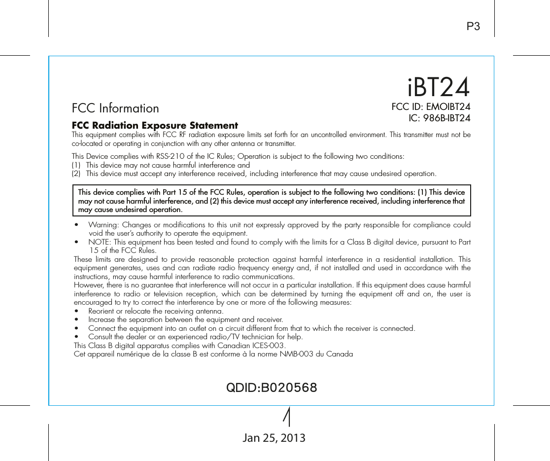 iBT24FCC InformationP3FCC ID: EMOIBT24IC: 986B-IBT24QDID:B020568•  Warning: Changes or modifications to this unit not expressly approved by the party responsible for compliance could void the user’s authority to operate the equipment.•  NOTE: This equipment has been tested and found to comply with the limits for a Class B digital device, pursuant to Part 15 of the FCC Rules.These limits are designed to provide reasonable protection against harmful interference in a residential installation. This equipment generates, uses and can radiate radio frequency energy and, if not installed and used in accordance with the instructions, may cause harmful interference to radio communications.However, there is no guarantee that interference will not occur in a particular installation. If this equipment does cause harmful interference to radio or television reception, which can be determined by turning the equipment off and on, the user is encouraged to try to correct the interference by one or more of the following measures:•  Reorient or relocate the receiving antenna.•   Increase the separation between the equipment and receiver.•  Connect the equipment into an outlet on a circuit different from that to which the receiver is connected.•  Consult the dealer or an experienced radio/TV technician for help.This Class B digital apparatus complies with Canadian ICES-003.Cet appareil numérique de la classe B est conforme à la norme NMB-003 du CanadaThis device complies with Part 15 of the FCC Rules, operation is subject to the following two conditions: (1) This device may not cause harmful interference, and (2) this device must accept any interference received, including interference that may cause undesired operation.FCC Radiation Exposure StatementThis equipment complies with FCC RF radiation exposure limits set forth for an uncontrolled environment. This transmitter must not be co-located or operating in conjunction with any other antenna or transmitter.This Device complies with RSS-210 of the IC Rules; Operation is subject to the following two conditions: (1)  This device may not cause harmful interference and   (2)  This device must accept any interference received, including interference that may cause undesired operation.Jan 25, 2013