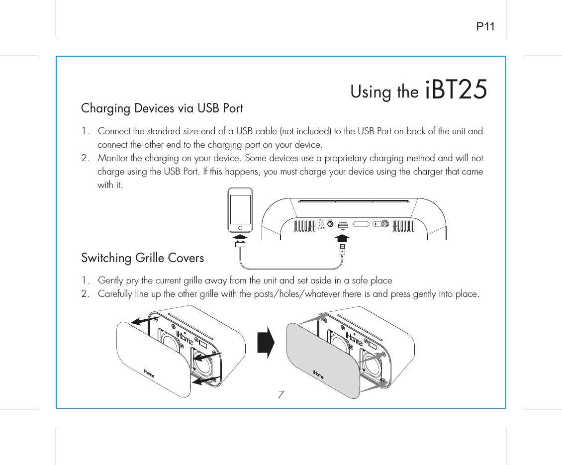 iBT25Using the7P11Charging Devices via USB Port1.  Connect the standard size end of a USB cable (not included) to the USB Port on back of the unit and connect the other end to the charging port on your device.2.  Monitor the charging on your device. Some devices use a proprietary charging method and will not charge using the USB Port. If this happens, you must charge your device using the charger that came with it. Switching Grille Covers1.  Gently pry the current grille away from the unit and set aside in a safe place2.  Carefully line up the other grille with the posts/holes/whatever there is and press gently into place. 