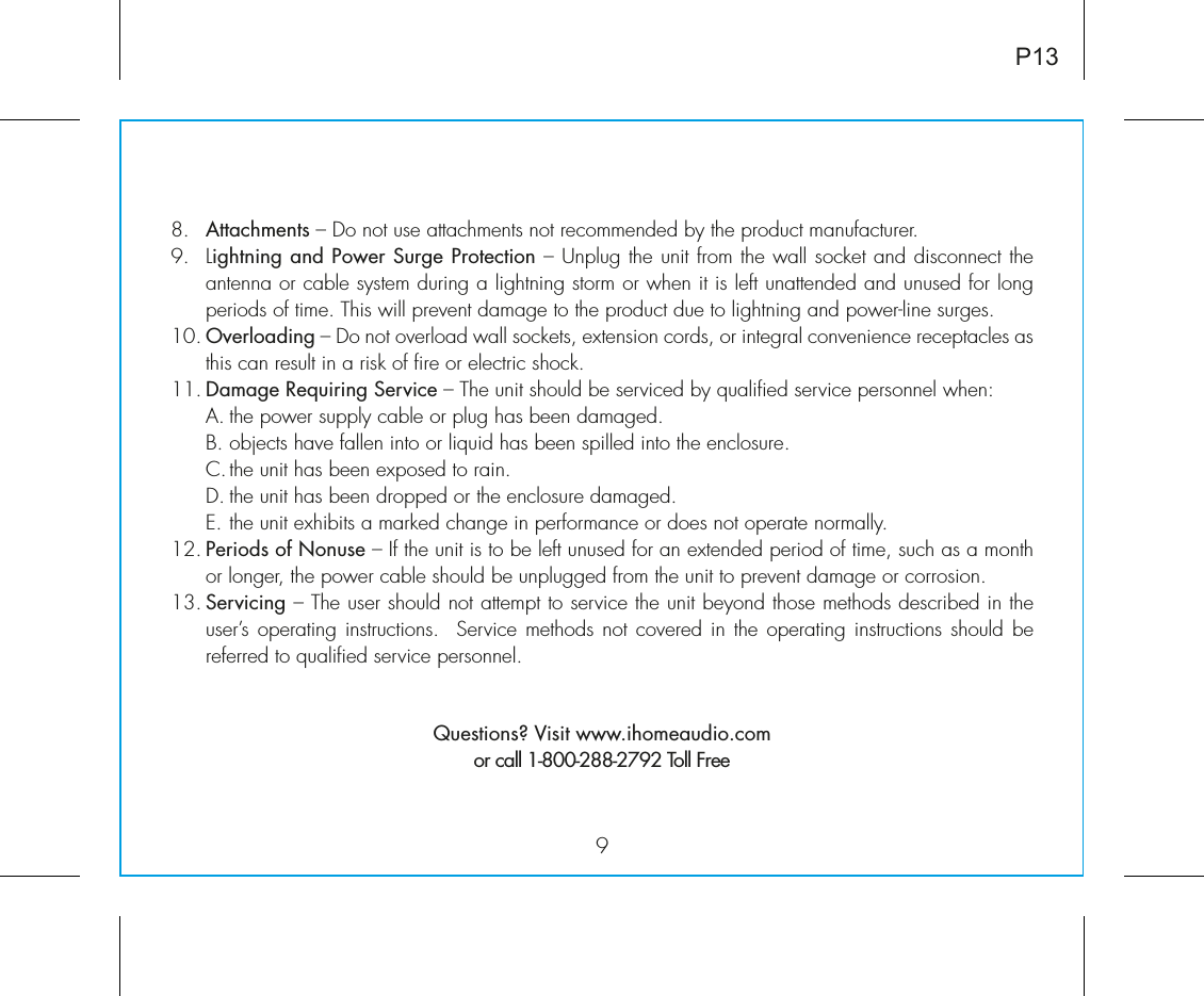 98.   Attachments – Do not use attachments not recommended by the product manufacturer.9.   Lightning and Power Surge Protection – Unplug the unit from the wall socket and disconnect the antenna or cable system during a lightning storm or when it is left unattended and unused for long periods of time. This will prevent damage to the product due to lightning and power-line surges.10. Overloading – Do not overload wall sockets, extension cords, or integral convenience receptacles as this can result in a risk of fire or electric shock.11. Damage Requiring Service – The unit should be serviced by qualified service personnel when:  A. the power supply cable or plug has been damaged.  B. objects have fallen into or liquid has been spilled into the enclosure.  C. the unit has been exposed to rain.  D. the unit has been dropped or the enclosure damaged.  E. the unit exhibits a marked change in performance or does not operate normally.12. Periods of Nonuse – If the unit is to be left unused for an extended period of time, such as a month or longer, the power cable should be unplugged from the unit to prevent damage or corrosion.13. Servicing – The user should not attempt to service the unit beyond those methods described in the user’s operating  instructions.  Service methods not covered in  the operating instructions  should be referred to qualified service personnel. Questions? Visit www.ihomeaudio.comor call 1-800-288-2792 Toll FreeP13