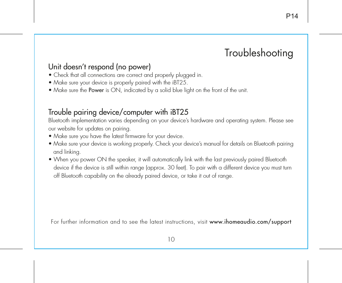 Unit doesn’t respond (no power) • Check that all connections are correct and properly plugged in. • Make sure your device is properly paired with the iBT25.• Make sure the Power is ON, indicated by a solid blue light on the front of the unit.Trouble pairing device/computer with iBT25Bluetooth implementation varies depending on your device’s hardware and operating system. Please see our website for updates on pairing. • Make sure you have the latest firmware for your device. • Make sure your device is working properly. Check your device’s manual for details on Bluetooth pairing and linking. • When you power ON the speaker, it will automatically link with the last previously paired Bluetooth       device if the device is still within range (approx. 30 feet). To pair with a different device you must turn     off Bluetooth capability on the already paired device, or take it out of range.10TroubleshootingP14For further information and to see the latest instructions, visit www.ihomeaudio.com/support