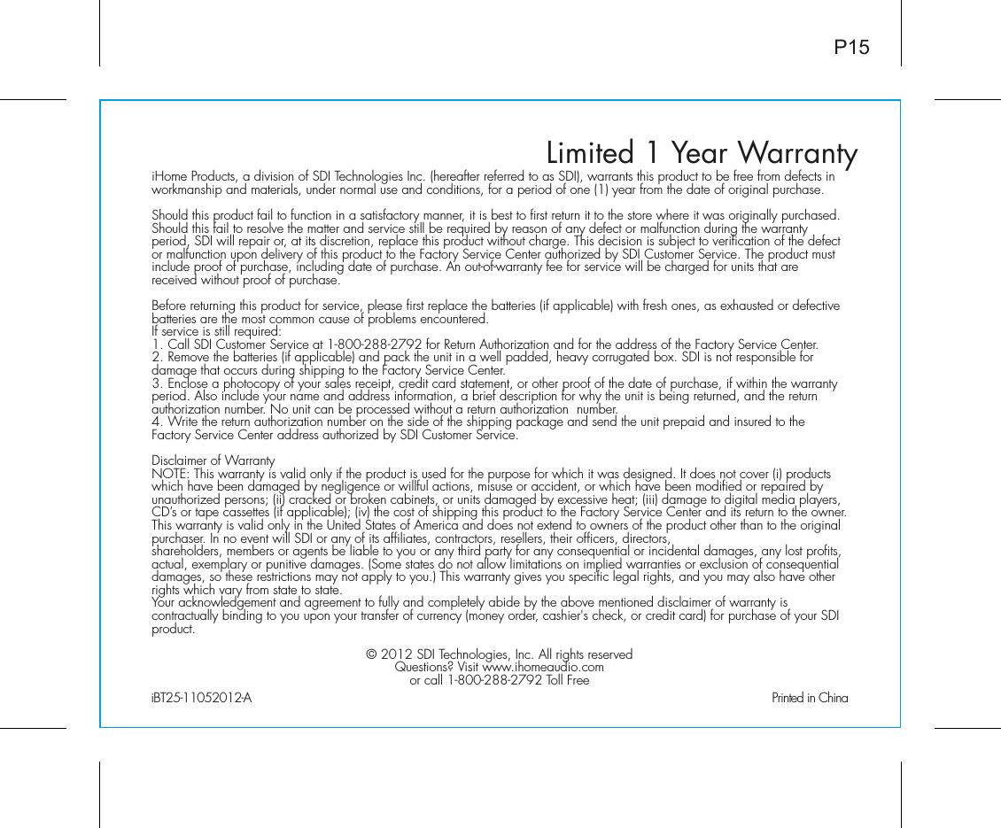 Limited 1 Year WarrantyiHome Products, a division of SDI Technologies Inc. (hereafter referred to as SDI), warrants this product to be free from defects in workmanship and materials, under normal use and conditions, for a period of one (1) year from the date of original purchase.Should this product fail to function in a satisfactory manner, it is best to first return it to the store where it was originally purchased. Should this fail to resolve the matter and service still be required by reason of any defect or malfunction during the warranty period, SDI will repair or, at its discretion, replace this product without charge. This decision is subject to verification of the defect or malfunction upon delivery of this product to the Factory Service Center authorized by SDI Customer Service. The product must include proof of purchase, including date of purchase. An out-of-warranty fee for service will be charged for units that are received without proof of purchase.Before returning this product for service, please first replace the batteries (if applicable) with fresh ones, as exhausted or defective batteries are the most common cause of problems encountered.If service is still required:1. Call SDI Customer Service at 1-800-288-2792 for Return Authorization and for the address of the Factory Service Center. 2. Remove the batteries (if applicable) and pack the unit in a well padded, heavy corrugated box. SDI is not responsible for damage that occurs during shipping to the Factory Service Center.3. Enclose a photocopy of your sales receipt, credit card statement, or other proof of the date of purchase, if within the warranty period. Also include your name and address information, a brief description for why the unit is being returned, and the return authorization number. No unit can be processed without a return authorization  number.4. Write the return authorization number on the side of the shipping package and send the unit prepaid and insured to the Factory Service Center address authorized by SDI Customer Service.Disclaimer of WarrantyNOTE: This warranty is valid only if the product is used for the purpose for which it was designed. It does not cover (i) products which have been damaged by negligence or willful actions, misuse or accident, or which have been modified or repaired by unauthorized persons; (ii) cracked or broken cabinets, or units damaged by excessive heat; (iii) damage to digital media players, CD’s or tape cassettes (if applicable); (iv) the cost of shipping this product to the Factory Service Center and its return to the owner.This warranty is valid only in the United States of America and does not extend to owners of the product other than to the original purchaser. In no event will SDI or any of its affiliates, contractors, resellers, their officers, directors, shareholders, members or agents be liable to you or any third party for any consequential or incidental damages, any lost profits, actual, exemplary or punitive damages. (Some states do not allow limitations on implied warranties or exclusion of consequential damages, so these restrictions may not apply to you.) This warranty gives you specific legal rights, and you may also have other rights which vary from state to state.Your acknowledgement and agreement to fully and completely abide by the above mentioned disclaimer of warranty is contractually binding to you upon your transfer of currency (money order, cashier&apos;s check, or credit card) for purchase of your SDI product.© 2012 SDI Technologies, Inc. All rights reservedQuestions? Visit www.ihomeaudio.comor call 1-800-288-2792 Toll FreeiBT25-11052012-A                                                Printed in ChinaP15