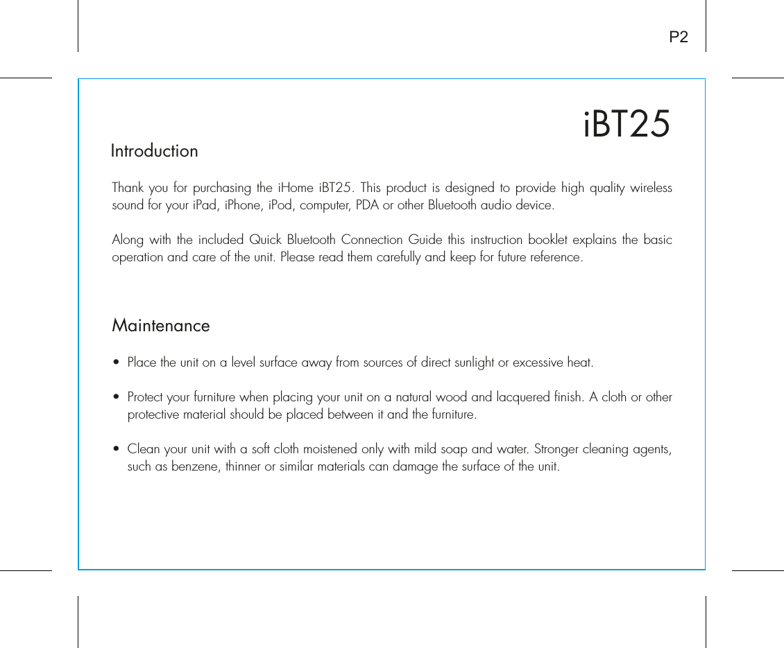 iBT25IntroductionThank you for purchasing the iHome iBT25. This product is designed to provide high quality wireless sound for your iPad, iPhone, iPod, computer, PDA or other Bluetooth audio device. Along with the included Quick Bluetooth Connection Guide this instruction booklet explains the basic operation and care of the unit. Please read them carefully and keep for future reference.•  Place the unit on a level surface away from sources of direct sunlight or excessive heat.•  Protect your furniture when placing your unit on a natural wood and lacquered finish. A cloth or other protective material should be placed between it and the furniture.•  Clean your unit with a soft cloth moistened only with mild soap and water. Stronger cleaning agents, such as benzene, thinner or similar materials can damage the surface of the unit.P2Maintenance