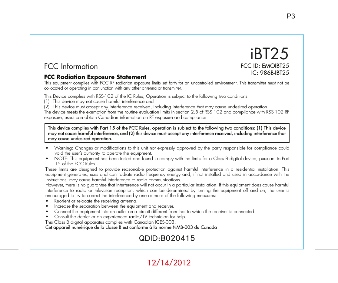 iBT25FCC InformationP3FCC ID: EMOIBT25IC: 986B-IBT25QDID:B020415•  Warning: Changes or modifications to this unit not expressly approved by the party responsible for compliance could void the user’s authority to operate the equipment.•  NOTE: This equipment has been tested and found to comply with the limits for a Class B digital device, pursuant to Part 15 of the FCC Rules.These limits are designed to provide reasonable protection against harmful interference in a residential installation. This equipment generates, uses and can radiate radio frequency energy and, if not installed and used in accordance with the instructions, may cause harmful interference to radio communications.However, there is no guarantee that interference will not occur in a particular installation. If this equipment does cause harmful interference to radio or television reception, which can be determined by turning the equipment off and on, the user is encouraged to try to correct the interference by one or more of the following measures:•  Reorient or relocate the receiving antenna.•   Increase the separation between the equipment and receiver.•  Connect the equipment into an outlet on a circuit different from that to which the receiver is connected.•  Consult the dealer or an experienced radio/TV technician for help.This Class B digital apparatus complies with Canadian ICES-003.Cet appareil numérique de la classe B est conforme à la norme NMB-003 du CanadaThis device complies with Part 15 of the FCC Rules, operation is subject to the following two conditions: (1) This device may not cause harmful interference, and (2) this device must accept any interference received, including interference that may cause undesired operation.FCC Radiation Exposure StatementThis equipment complies with FCC RF radiation exposure limits set forth for an uncontrolled environment. This transmitter must not be co-located or operating in conjunction with any other antenna or transmitter.This Device complies with RSS-102 of the IC Rules; Operation is subject to the following two conditions: (1)  This device may not cause harmful interference and   (2)  This device must accept any interference received, including interference that may cause undesired operation.The device meets the exemption from the routine evaluation limits in section 2.5 of RSS 102 and compliance with RSS-102 RF exposure, users can obtain Canadian information on RF exposure and compliance.   12/14/2012