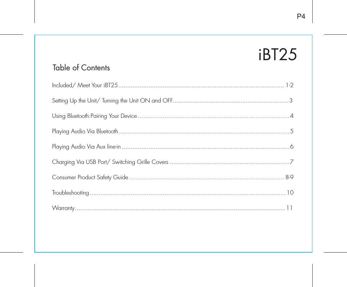 iBT25Table of ContentsIncluded/ Meet Your iBT25............................................................................................. 1-2Setting Up the Unit/ Turning the Unit ON and OFF.................................................................3Using Bluetooth:Pairing Your Device .....................................................................................4Playing Audio Via Bluetooth................................................................................................5Playing Audio Via Aux line-in ..............................................................................................6Charging Via USB Port/ Switching Grille Covers ...................................................................7Consumer Product Safety Guide....................................................................................... 8-9Troubleshooting..............................................................................................................10Warranty......................................................................................................................11P4