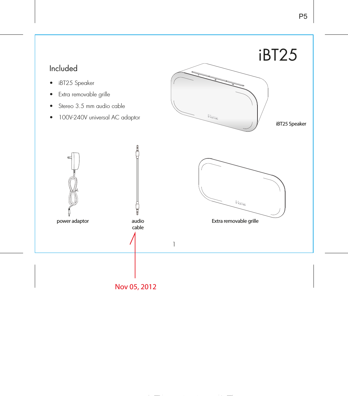 iBT251Included •  iBT25 Speaker•  Extra removable grille•  Stereo 3.5 mm audio cable•  100V-240V universal AC adaptorP5audiocableiBT25 SpeakerExtra removable grillepower adaptorNov 05, 2012