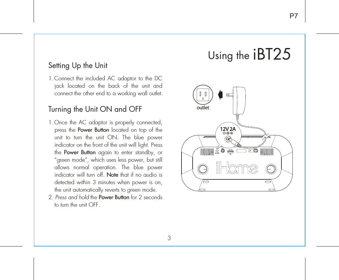 iBT25Using the3P7Setting Up the Unit1. Connect the included AC adaptor to the DC jack  located  on  the  back  of  the  unit  and connect the other end to a working wall outlet. Turning the Unit ON and OFF1. Once the AC adaptor is properly connected, press the Power Button located on top of the unit  to  turn  the  unit  ON.  The  blue  power indicator on the front of the unit will light. Press the  Power Button again to enter standby, or “green mode”, which uses less power, but still allows normal operation. The blue power indicator will turn off. Note that if no audio is detected within 3 minutes when power is on, the unit automatically reverts to green mode.2. Press and hold the Power Button for 2 seconds to turn the unit OFF.12V 2Aoutlet