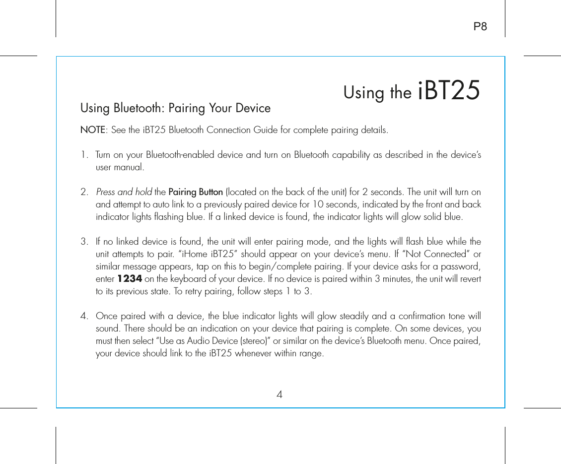 iBT25Using the4P8Using Bluetooth: Pairing Your DeviceNOTE: See the iBT25 Bluetooth Connection Guide for complete pairing details.1.  Turn on your Bluetooth-enabled device and turn on Bluetooth capability as described in the device’s user manual.2.  Press and hold the Pairing Button (located on the back of the unit) for 2 seconds. The unit will turn on and attempt to auto link to a previously paired device for 10 seconds, indicated by the front and back indicator lights flashing blue. If a linked device is found, the indicator lights will glow solid blue.3.  If no linked device is found, the unit will enter pairing mode, and the lights will flash blue while the unit attempts to pair. “iHome iBT25” should appear on your device’s menu. If “Not Connected” or similar message appears, tap on this to begin/complete pairing. If your device asks for a password, enter 1234 on the keyboard of your device. If no device is paired within 3 minutes, the unit will revert to its previous state. To retry pairing, follow steps 1 to 3.4. Once paired with a device, the blue indicator lights will glow steadily and a confirmation tone will sound. There should be an indication on your device that pairing is complete. On some devices, you must then select “Use as Audio Device (stereo)” or similar on the device’s Bluetooth menu. Once paired, your device should link to the iBT25 whenever within range.  