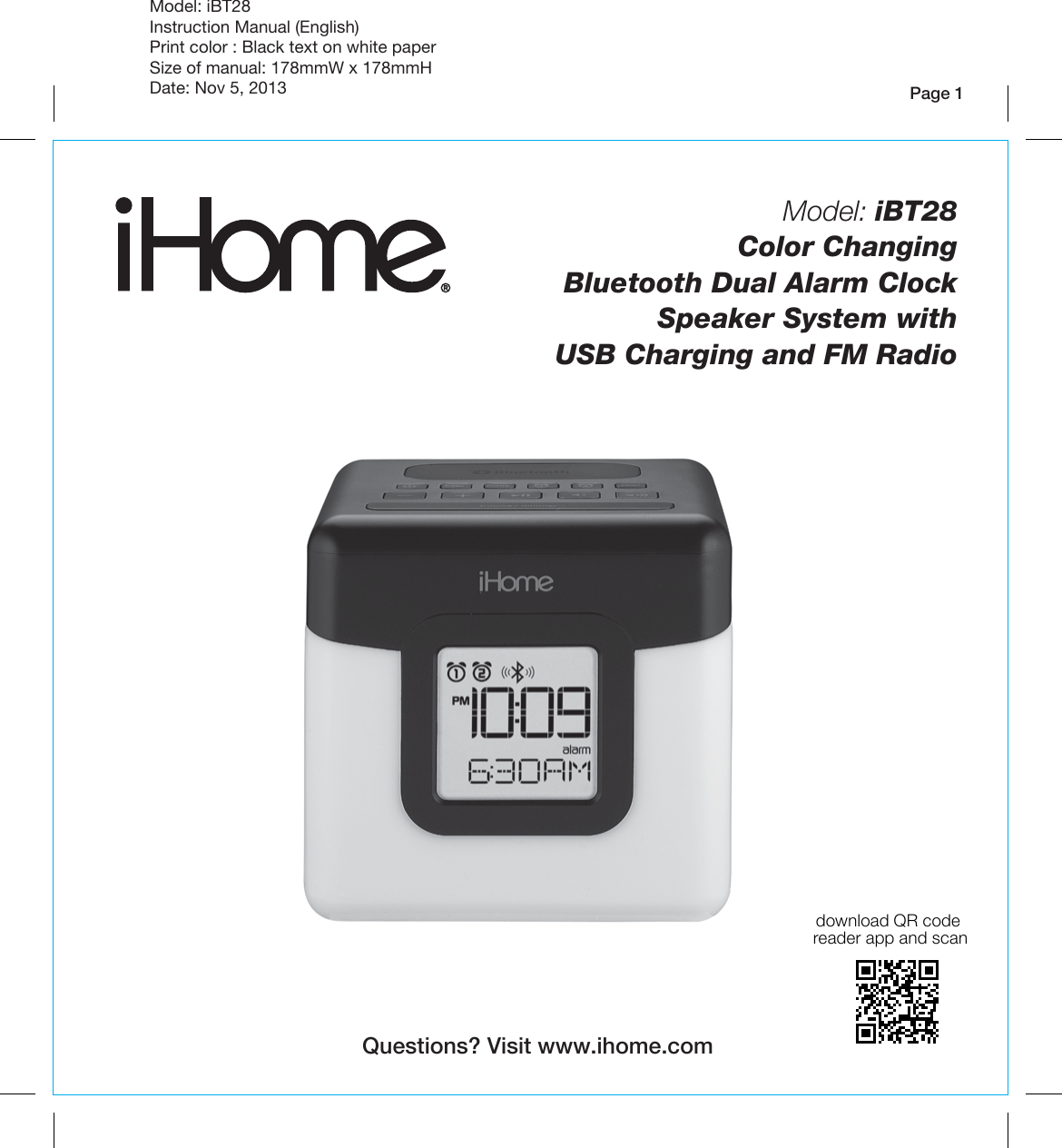 Page 1Model: iBT28Instruction Manual (English)Print color : Black text on white paperSize of manual: 178mmW x 178mmHDate: Nov 5, 2013Model: iBT28  Color Changing Bluetooth Dual Alarm Clock Speaker System with USB Charging and FM RadioQuestions? Visit www.ihome.comdownload QR code reader app and scan