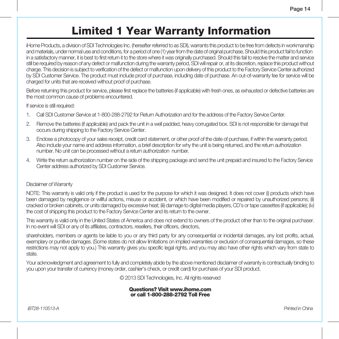 Page 14iBT28-110513-A  Printed in ChinaiHome Products, a division of SDI Technologies Inc. (hereafter referred to as SDI), warrants this product to be free from defects in workmanship and materials, under normal use and conditions, for a period of one (1) year from the date of original purchase. Should this product fail to function in a satisfactory manner, it is best to first return it to the store where it was originally purchased. Should this fail to resolve the matter and service still be required by reason of any defect or malfunction during the warranty period, SDI will repair or, at its discretion, replace this product without charge. This decision is subject to verification of the defect or malfunction upon delivery of this product to the Factory Service Center authorized by SDI Customer Service. The product must include proof of purchase, including date of purchase. An out-of-warranty fee for service will be charged for units that are received without proof of purchase.Before returning this product for service, please first replace the batteries (if applicable) with fresh ones, as exhausted or defective batteries are the most common cause of problems encountered.If service is still required:1.   Call SDI Customer Service at 1-800-288-2792 for Return Authorization and for the address of the Factory Service Center. 2.   Remove the batteries (if applicable) and pack the unit in a well padded, heavy corrugated box. SDI is not responsible for damage that    occurs during shipping to the Factory Service Center.3.   Enclose a photocopy of your sales receipt, credit card statement, or other proof of the date of purchase, if within the warranty period.     Also include your name and address information, a brief description for why the unit is being returned, and the return authorization      number. No unit can be processed without a return authorization  number.4.   Write the return authorization number on the side of the shipping package and send the unit prepaid and insured to the Factory Service    Center address authorized by SDI Customer Service.Disclaimer of WarrantyNOTE: This warranty is valid only if the product is used for the purpose for which it was designed. It does not cover (i) products which have been damaged by negligence or willful actions, misuse or accident, or which have been modified or repaired by unauthorized persons; (ii) cracked or broken cabinets, or units damaged by excessive heat; (iii) damage to digital media players, CD’s or tape cassettes (if applicable); (iv) the cost of shipping this product to the Factory Service Center and its return to the owner.This warranty is valid only in the United States of America and does not extend to owners of the product other than to the original purchaser. In no event will SDI or any of its affiliates, contractors, resellers, their officers, directors, shareholders, members or agents be liable to you or any third party for any consequential or incidental damages, any lost profits, actual, exemplary or punitive damages. (Some states do not allow limitations on implied warranties or exclusion of consequential damages, so these restrictions may not apply to you.) This warranty gives you specific legal rights, and you may also have other rights which vary from state to state.Your acknowledgment and agreement to fully and completely abide by the above mentioned disclaimer of warranty is contractually binding to you upon your transfer of currency (money order, cashier&apos;s check, or credit card) for purchase of your SDI product.© 2013 SDI Technologies, Inc. All rights reservedQuestions? Visit www.ihome.com or call 1-800-288-2792 Toll FreeLimited 1 Year Warranty Information