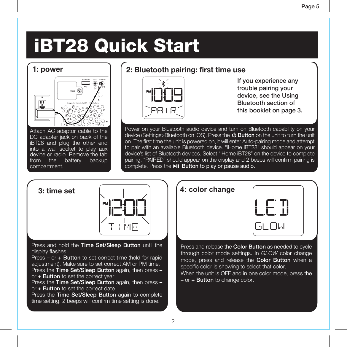 2Page 5  iBT28 Quick Start 1: powerPress and hold the Time Set/Sleep Button until the display flashes.Press – or + Button to set correct time (hold for rapid adjustment). Make sure to set correct AM or PM time.Press the Time Set/Sleep Button again, then press – or + Button to set the correct year.Press the Time Set/Sleep Button again, then press – or + Button to set the correct date.Press the Time Set/Sleep Button again to complete time setting. 2 beeps will confirm time setting is done.3: time setPress and release the Color Button as needed to cycle through color mode settings. In GLOW  color change mode, press and release the Color Button when a specific color is showing to select that color.When the unit is OFF and in one color mode, press the – or + Button to change color.4: color changeAttach AC adaptor cable to the DC adapter jack on back of the iBT28 and plug the other end into a wall socket to play aux device or radio. Remove the tab from the battery backup compartment.Power on your Bluetooth audio device and turn on Bluetooth capability on your device (Settings&gt;Bluetooth on IOS). Press the      Button on the unit to turn the unit on. The first time the unit is powered on, it will enter Auto-pairing mode and attempt to pair with an available Bluetooth device. “iHome iBT28” should appear on your device’s list of Bluetooth devices. Select “iHome iBT28” on the device to complete pairing. “PAIRED” should appear on the display and 2 beeps will confirm pairing is complete. Press the       Button to play or pause audio.2: Bluetooth pairing: first time useIf you experience any trouble pairing your device, see the UsingBluetooth section ofthis booklet on page 3.RESETRESETTESTTEST