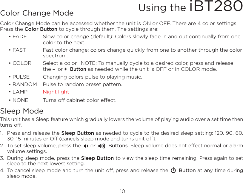 Color Change ModeColor Change Mode can be accessed whether the unit is ON or OFF. There are 4 color settings. Press the Color Button to cycle through them. The settings are:   • FADE  Slow color change (default): Colors slowly fade in and out continually from one      color to the next.  • FAST  Fast color change: colors change quickly from one to another through the color      spectrum.  • COLOR  Select a color.  NOTE: To manually cycle to a desired color, press and release       the –  or +  Button as needed while the unit is OFF or in COLOR mode.  • PULSE  Changing colors pulse to playing music.  • RANDOM  Pulse to random preset pattern.  • LAMP  Night light  • NONE  Turns off cabinet color effect.Sleep ModeThis unit has a Sleep feature which gradually lowers the volume of playing audio over a set time then turns off.1.  Press and release the Sleep Button as needed to cycle to the desired sleep setting: 120, 90, 60, 30, 15 minutes or Off (cancels sleep mode and turns unit off).2.  To set sleep volume, press the      or        Buttons. Sleep volume does not effect normal or alarm volume settings.3.  During sleep mode, press the Sleep Button to view the sleep time remaining. Press again to set sleep to the next lowest setting. 4.  To cancel sleep mode and turn the unit off, press and release the      Button at any time during sleep mode.10Using the iBT280