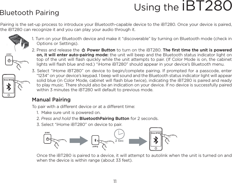 Pairing is the set-up process to introduce your Bluetooth-capable device to the iBT280. Once your device is paired, the iBT280 can recognize it and you can play your audio through it. 1. Turn on your Bluetooth device and make it “discoverable” by turning on Bluetooth mode (check in Options or Settings).2. Press and release the      Power Button to turn on the iBT280. The first time the unit is powered on, it will enter auto-pairing mode: the unit will beep and the Bluetooth status indicator light on top of the unit will flash quickly while the unit attempts to pair. (If Color Mode is on, the cabinet lights will flash blue and red.) “iHome iBT280” should appear in your device’s Bluetooth menu.3. Select “iHome  iBT280” on device to begin/complete pairing.  If  prompted for  a passcode, enter “1234” on your device’s keypad. 1 beep will sound and the Bluetooth status indicator light will appear solid blue (in Color Mode, cabinet will flash blue twice), indicating the iBT280 is paired and ready to play music. There should also be an indication on your device. If no device is successfully paired within 3 minutes the iBT280 will default to previous mode.Manual PairingTo pair with a different device or at a different time:   1.  Make sure unit is powered on.   2. Press and hold the BluetoothPairing Button for 2 seconds.   3. Select “iHome iBT280” on device to pair.  Once the iBT280 is paired to a device, it will attempt to autolink when the unit is turned on and when the device is within range (about 33 feet).Using the iBT28011Bluetooth Pairing iHome iBT280iHome iBT2802 Sec