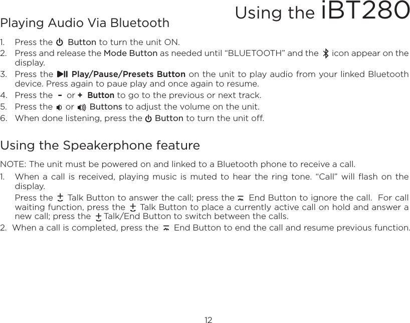 Playing Audio Via Bluetooth 1.  Press the      Button to turn the unit ON.2.  Press and release the Mode Button as needed until “BLUETOOTH” and the      icon appear on the display.3.  Press the      Play/Pause/Presets Button on the unit to play audio from your linked Bluetooth device. Press again to paue play and once again to resume.4.  Press the  –  or +  Button to go to the previous or next track.5.  Press the     or      Buttons to adjust the volume on the unit.6.  When done listening, press the     Button to turn the unit off.Using the Speakerphone featureNOTE: The unit must be powered on and linked to a Bluetooth phone to receive a call.1.  When  a  call  is  received,  playing music  is  muted to hear  the  ring  tone. “Call”  will  flash  on the display.  Press the     Talk Button to answer the call; press the     End Button to ignore the call.  For call waiting function, press the     Talk Button to place a currently active call on hold and answer a new call; press the     Talk/End Button to switch between the calls.2.  When a call is completed, press the      End Button to end the call and resume previous function. 12Using the iBT280