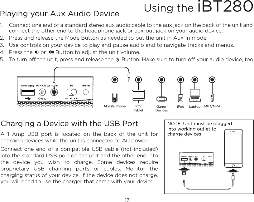 13Playing your Aux Audio Device1.   Connect one end of a standard stereo aux audio cable to the aux jack on the back of the unit and connect the other end to the headphone jack or aux-out jack on your audio device. 2.  Press and release the Mode Button as needed to put the unit in Aux-in mode. 3.  Use controls on your device to play and pause audio and to navigate tracks and menus.4.  Press the     or      Button to adjust the unit volume.5.  To turn off the unit, press and release the     Button. Make sure to turn off your audio device, too.Charging a Device with the USB PortA  1  Amp  USB  port  is  located  on  the  back  of  the  unit  for charging devices while the unit is connected to AC power.Connect  one  end  of  a  compatible  USB  cable  (not  included) into the standard USB port on the unit and the other end into the  device  you  wish  to  charge.  Some  devices  require proprietary  USB  charging  ports  or  cables.  Monitor  the charging status of your device. If the device does not charge, you will need to use the charger that came with your device.Using the iBT280NOTE: Unit must be plugged into working outlet to charge devices Mobile Phone Game DevicesiPod LaptopPC/TabletMP3/MP4