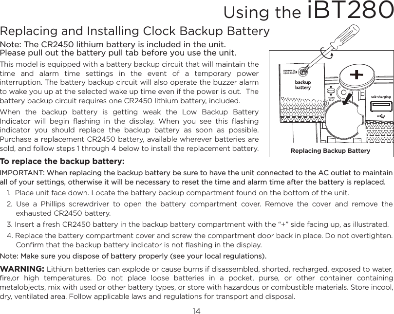 14Replacing and Installing Clock Backup BatteryNote: The CR2450 lithium battery is included in the unit.Please pull out the battery pull tab before you use the unit.This model is equipped with a battery backup circuit that will maintain the time  and  alarm  time  settings  in  the  event  of  a  temporary  power interruption. The battery backup circuit will also operate the buzzer alarm to wake you up at the selected wake up time even if the power is out.  The battery backup circuit requires one CR2450 lithium battery, included.When  the  backup  battery  is  getting  weak  the  Low  Backup  Battery Indicator  will  begin  flashing  in  the  display.  When  you  see  this  flashing indicator  you  should  replace  the  backup  battery  as  soon  as  possible. Purchase a replacement CR2450 battery, available wherever batteries are sold, and follow steps 1 through 4 below to install the replacement battery.To replace the backup battery:IMPORTANT: When replacing the backup battery be sure to have the unit connected to the AC outlet to maintain all of your settings, otherwise it will be necessary to reset the time and alarm time after the battery is replaced.1.  Place unit face down. Locate the battery backup compartment found on the bottom of the unit.2.  Use  a  Phillips  screwdriver  to  open  the  battery  compartment  cover.  Remove  the  cover  and  remove  the exhausted CR2450 battery. 3. Insert a fresh CR2450 battery in the backup battery compartment with the “+” side facing up, as illustrated. 4. Replace the battery compartment cover and screw the compartment door back in place. Do not overtighten. Confirm that the backup battery indicator is not flashing in the display.Note: Make sure you dispose of battery properly (see your local regulations).WARNING: Lithium batteries can explode or cause burns if disassembled, shorted, recharged, exposed to water, fire,or  high  temperatures.  Do  not  place  loose  batteries  in  a  pocket,  purse,  or  other  container  containing metalobjects, mix with used or other battery types, or store with hazardous or combustible materials. Store incool, dry, ventilated area. Follow applicable laws and regulations for transport and disposal.Using the iBT280Replacing Backup Battery