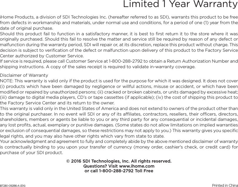 Limited 1 Year WarrantyiHome Products, a division of SDI Technologies Inc. (hereafter referred to as SDI), warrants this product to be free from defects in workmanship and materials, under normal use and conditions, for a period of one (1) year from the date of original purchase.Should this product fail to function in a satisfactory manner, it is best to first return it to the store where it was originally purchased. Should this fail to resolve the matter and service still be required by reason of any defect or malfunction during the warranty period, SDI will repair or, at its discretion, replace this product without charge. This decision is subject to verification of the defect or malfunction upon delivery of this product to the Factory Service Center authorized by Customer Service.If service is required, please call Customer Service at 1-800-288-2792 to obtain a Return Authorization Number and shipping instructions. A copy of the sales receipt is required to validate in-warranty coverage.Disclaimer of WarrantyNOTE: This warranty is valid only if the product is used for the purpose for which it was designed. It does not cover (i) products which have been damaged by negligence or willful actions, misuse or accident, or which have been modified or repaired by unauthorized persons; (ii) cracked or broken cabinets, or units damaged by excessive heat; (iii) damage to digital media players, CD’s or tape cassettes (if applicable); (iv) the cost of shipping this product to the Factory Service Center and its return to the owner.This warranty is valid only in the United States of America and does not extend to owners of the product other than to the original purchaser. In no event will SDI or any of its affiliates, contractors, resellers, their officers, directors, shareholders, members or agents be liable to you or any third party for any consequential or incidental damages, any lost profits, actual, exemplary or punitive damages. (Some states do not allow limitations on implied warranties or exclusion of consequential damages, so these restrictions may not apply to you.) This warranty gives you specific legal rights, and you may also have other rights which vary from state to state.Your acknowledgment and agreement to fully and completely abide by the above mentioned disclaimer of warranty is contractually binding to you upon your transfer of currency (money order, cashier&apos;s check, or credit card) for purchase of your SDI product.© 2016 SDI Technologies, Inc. All rights reserved.Questions? Visit www.ihome.comor call 1-800-288-2792 Toll FreeiBT280-092816-A (EN)                                              Printed in China
