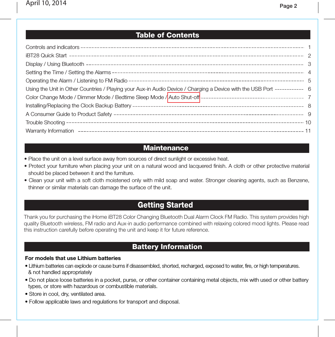 Page 2Thank you for purchasing the iHome iBT28 Color Changing Bluetooth Dual Alarm Clock FM Radio. This system provides high quality Bluetooth wireless, FM radio and Aux-in audio performance combined with relaxing colored mood lights. Please read this instruction carefully before operating the unit and keep it for future reference.Getting Started• Place the unit on a level surface away from sources of direct sunlight or excessive heat.• Protect your furniture when placing your unit on a natural wood and lacquered finish. A cloth or other protective material should be placed between it and the furniture.• Clean your unit with a soft cloth moistened only with mild soap and water. Stronger cleaning agents, such as Benzene, thinner or similar materials can damage the surface of the unit.MaintenanceBattery InformationFor models that use Lithium batteries• Lithium batteries can explode or cause burns if disassembled, shorted, recharged, exposed to water, fire, or high temperatures. &amp; not handled appropriately• Do not place loose batteries in a pocket, purse, or other container containing metal objects, mix with used or other battery types, or store with hazardous or combustible materials.  • Store in cool, dry, ventilated area. • Follow applicable laws and regulations for transport and disposal.1234567891011Controls and indicators   iBT28 Quick StartDisplay / Using Bluetooth Setting the Time / Setting the AlarmsOperating the Alarm / Listening to FM RadioUsing the Unit in Other Countries / Playing your Aux-in Audio Device / Charging a Device with the USB PortColor Change Mode / Dimmer Mode / Bedtime Sleep Mode / Auto Shut-offInstalling/Replacing the Clock Backup BatteryA Consumer Guide to Product SafetyTrouble ShootingWarranty InformationTable of ContentsApril 10, 2014