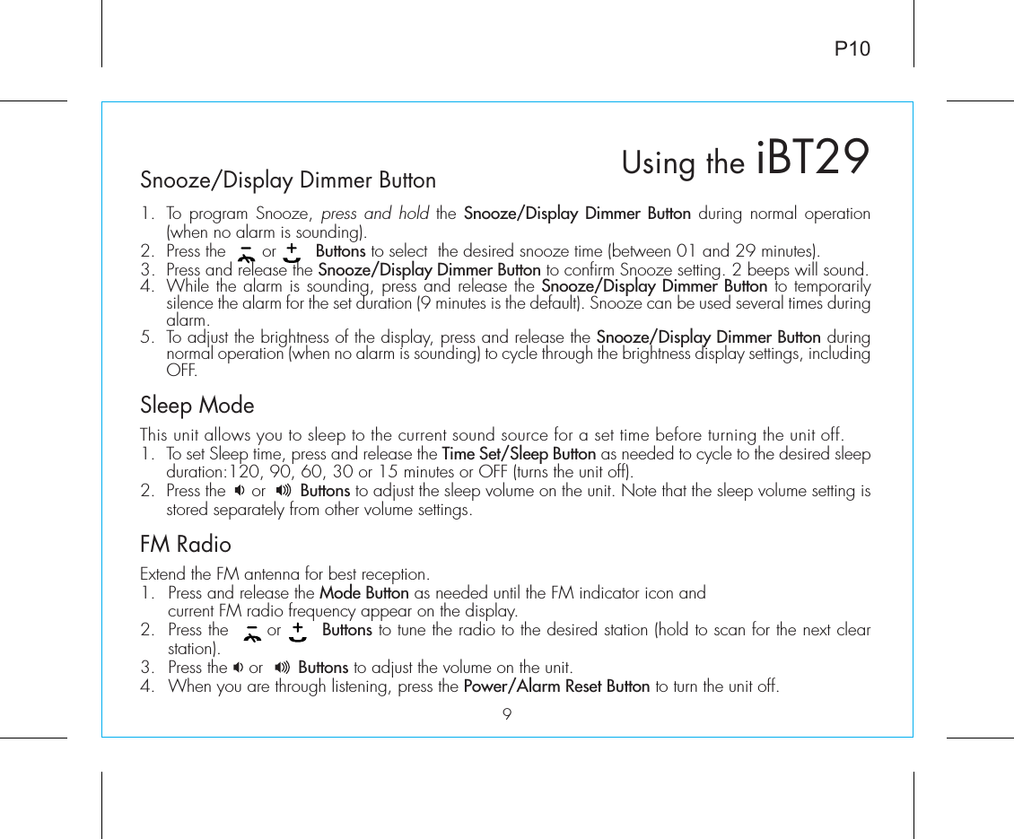 P109Snooze/Display Dimmer Button1.  To program Snooze, press and hold the Snooze/Display Dimmer Button during normal operation (when no alarm is sounding).2.  Press the       or        Buttons to select  the desired snooze time (between 01 and 29 minutes).3.  Press and release the Snooze/Display Dimmer Button to confirm Snooze setting. 2 beeps will sound. 4.  While the alarm is sounding, press and release the Snooze/Display Dimmer Button to temporarily silence the alarm for the set duration (9 minutes is the default). Snooze can be used several times during alarm.5.  To adjust the brightness of the display, press and release the Snooze/Display Dimmer Button during normal operation (when no alarm is sounding) to cycle through the brightness display settings, including OFF.Sleep ModeThis unit allows you to sleep to the current sound source for a set time before turning the unit off.1.  To set Sleep time, press and release the Time Set/Sleep Button as needed to cycle to the desired sleep  duration:120, 90, 60, 30 or 15 minutes or OFF (turns the unit off).2.  Press the     or       Buttons to adjust the sleep volume on the unit. Note that the sleep volume setting is stored separately from other volume settings.FM RadioExtend the FM antenna for best reception.1.  Press and release the Mode Button as needed until the FM indicator icon and current FM radio frequency appear on the display.2.  Press the      or       Buttons to tune the radio to the desired station (hold to scan for the next clear station). 3.  Press the    or       Buttons to adjust the volume on the unit. 4.  When you are through listening, press the Power/Alarm Reset Button to turn the unit off. Using the iBT29