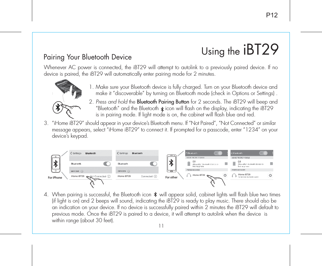 4.  When pairing is successful, the Bluetooth icon     will appear solid, cabinet lights will flash blue two times (if light is on) and 2 beeps will sound, indicating the iBT29 is ready to play music. There should also be an indication on your device. If no device is successfully paired within 2 minutes the iBT29 will default to previous mode. Once the iBT29 is paired to a device, it will attempt to autolink when the device  is within range (about 30 feet). P12Whenever AC power is connected, the iBT29 will attempt to autolink to a previously paired device. If no device is paired, the iBT29 will automatically enter pairing mode for 2 minutes. 1.  Make sure your Bluetooth device is fully charged. Turn on your Bluetooth device and make it “discoverable” by turning on Bluetooth mode (check in Options or Settings) .2.  Press and hold the Bluetooth Pairing Button for 2 seconds. The iBT29 will beep and “Bluetooth” and the Bluetooth    icon will flash on the display, indicating the iBT29 is in pairing mode. If light mode is on, the cabinet will flash blue and red. 3.  “iHome iBT29” should appear in your device’s Bluetooth menu. If “Not Paired”, “Not Connected” or similar message appears, select “iHome iBT29” to connect it. If prompted for a passcode, enter “1234” on your device’s keypad.Using the iBT2911Pairing Your Bluetooth Device For iPhoneiHome iBT29 iHome iBT29iHome iBT29 iHome iBT29For other